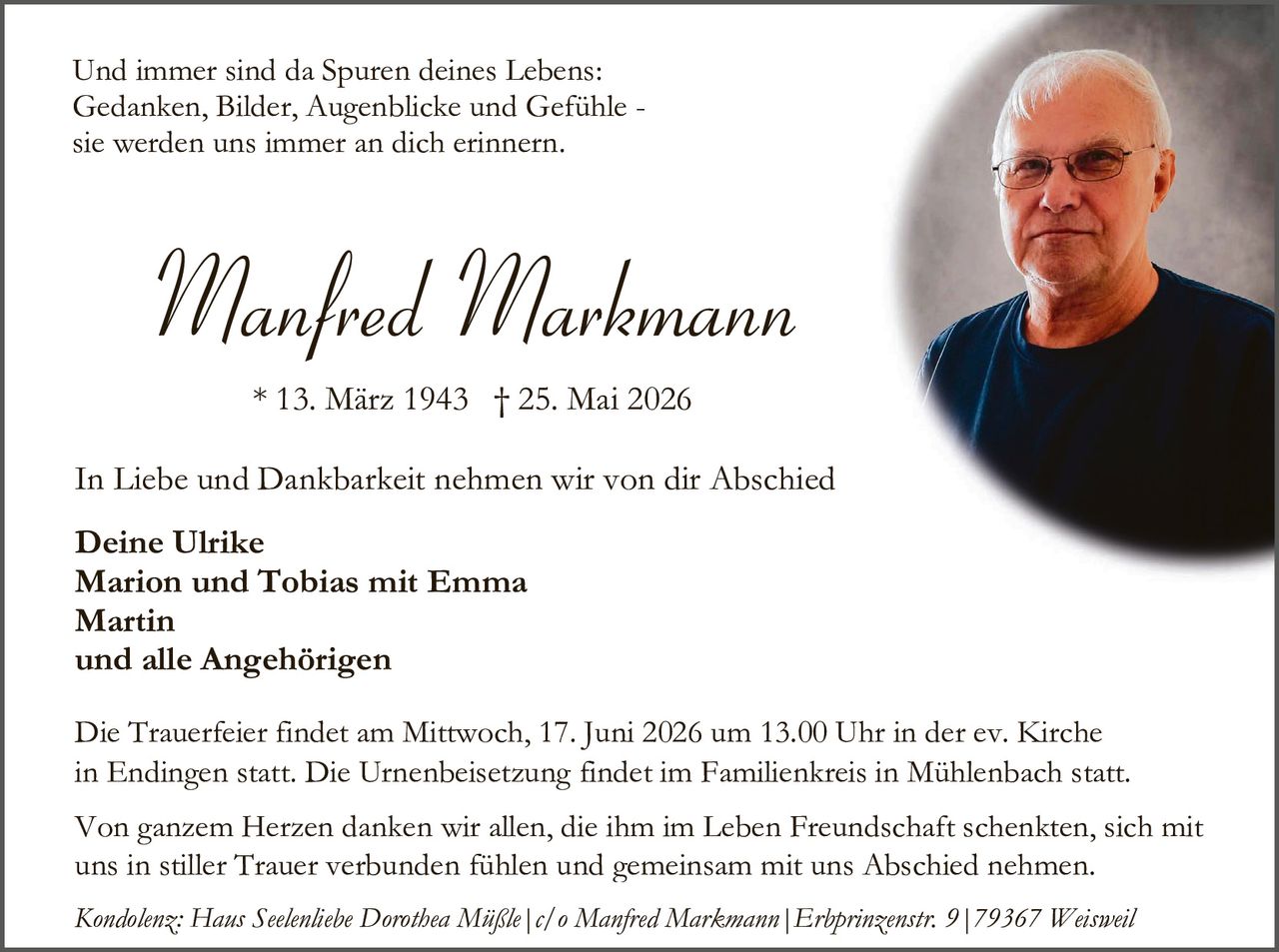 <p>Und immer sind da Spuren deines Lebens: Gedanken, Bilder, Augenblicke und Gefühle - sie werden uns immer an dich erinnern.</p>

<p><strong>Manfred Markmann</strong></p>

<p>* 13. März 1943 † 25. Mai 2026</p>

<p>In Liebe und Dankbarkeit nehmen wir von dir Abschied</p>

<p><strong>Deine Ulrike<br/>Marion und Tobias mit Emma<br/>Martin<br/>und alle Angehörigen</strong></p>

<p>Die Trauerfeier findet am Mittwoch, 17. Juni 2026 um 13.00 Uhr in der ev. Kirche in Endingen statt. Die Urnenbeisetzung findet im Familienkreis in Mühlenbach statt.</p>

<p>Von ganzem Herzen danken wir allen, die ihm im Leben Freundschaft schenkten, sich mit uns in stiller Trauer verbunden fühlen und gemeinsam mit uns Abschied nehmen.</p>

<p><i>Kondolenz: Hans Seelenliebe Dorothea Müßle | c/o Manfred Markmann | Erhprinzenstr. 9 | 79367 Weisweil</i></p>