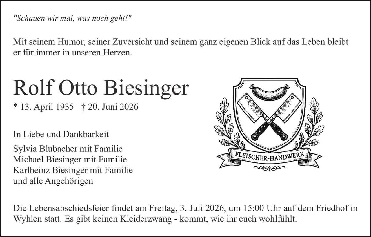 <p>In Liebe und Dankbarkeit</p>

<p><strong>Rolf Otto Biesinger</strong><br/>
* 13. April 1935 † 20. Juni 2026</p>

<p>Mit seinem Humor, seiner Zuversicht und seinem ganz eigenen Blick auf das Leben bleibt er für immer in unseren Herzen.</p>

<p><i>"Schauen wir mal, was noch geht!"</i></p>

<p>Die Lebensabschiedsfeier findet am Freitag, 3. Juli 2026, um 15:00 Uhr auf dem Friedhof in Wyhlen statt. Es gibt keinen Kleiderzwang - kommt, wie ihr euch wohlfühlt.</p>

<p>Sylvia Blubacher mit Familie<br/>
Michael Biesinger mit Familie<br/>
Karlheinz Biesinger mit Familie<br/>
und alle Angehörigen</p>