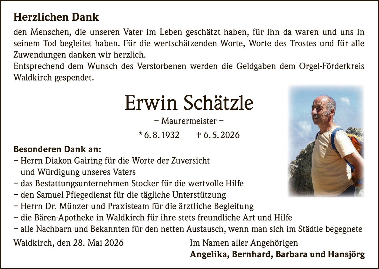 <p><strong>Herzlichen Dank</strong><br>den Menschen, die unseren Vater im Leben geschätzt haben, für ihn da waren und uns in seinem Tod begleitet haben. Für die wertschätzenden Worte, Worte des Trostes und für alle Zuwendungen danken wir herzlich.<br>Entsprechend dem Wunsch des Verstorbenen werden die Geldgaben dem Orgel-Förderkreis Waldkirch gespendet.</p><p><strong>Erwin Schätzle</strong><br>– Maurermeister –<br>* 6. 8. 1932 † 6. 5. 2026</p><p><strong>Besonderen Dank an:</strong><br>– Herrn Diakon Gairing für die Worte der Zuversicht und Würdigung unseres Vaters<br>– das Bestattungsunternehmen Stocker für die wertvolle Hilfe<br>– den Samuel Pflegedienst für die tägliche Unterstützung<br>– Herrn Dr. Münzer und Praxisteam für die ärztliche Begleitung<br>– die Bären-Apotheke in Waldkirch für ihre stets freundliche Art und Hilfe<br>– alle Nachbarn und Bekannten für den netten Austausch, wenn man sich im Städtle begegnete</p><p>Waldkirch, den 28. Mai 2026 <i>Im Namen aller Angehörigen</i><br><strong>Angelika, Bernhard, Barbara und Hansjörg</strong></p>