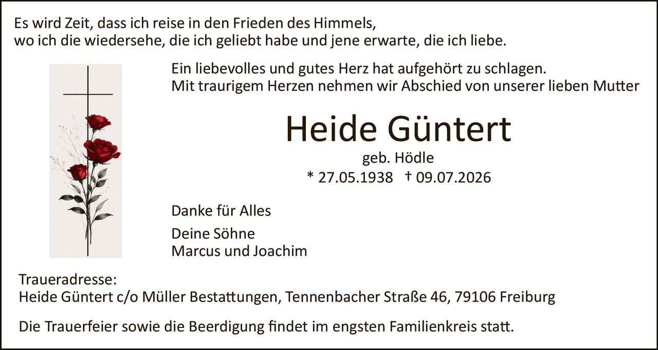 <p>Es wird Zeit, dass ich reise in den Frieden des Himmels, wo ich die wiedersehe, die ich geliebt habe und jene erwarte, die ich liebe.</p>

<p>Ein liebevolles und gutes Herz hat aufgehört zu schlagen. Mit traurigem Herzen nehmen wir Abschied von unserer lieben Mutter</p>

<p><strong>Heide Güntert</strong><br>geb. Hödle<br>* 27.05.1938 † 09.07.2026</p>

<p>Danke für Alles<br>Deine Söhne<br>Marcus und Joachim</p>

<p>Traueradresse:<br>Heide Güntert c/o Müller Bestattungen, Tennenbacher Straße 46, 79106 Freiburg</p>

<p>Die Trauerfeier sowie die Beerdigung findet im engsten Familienkreis statt.</p>