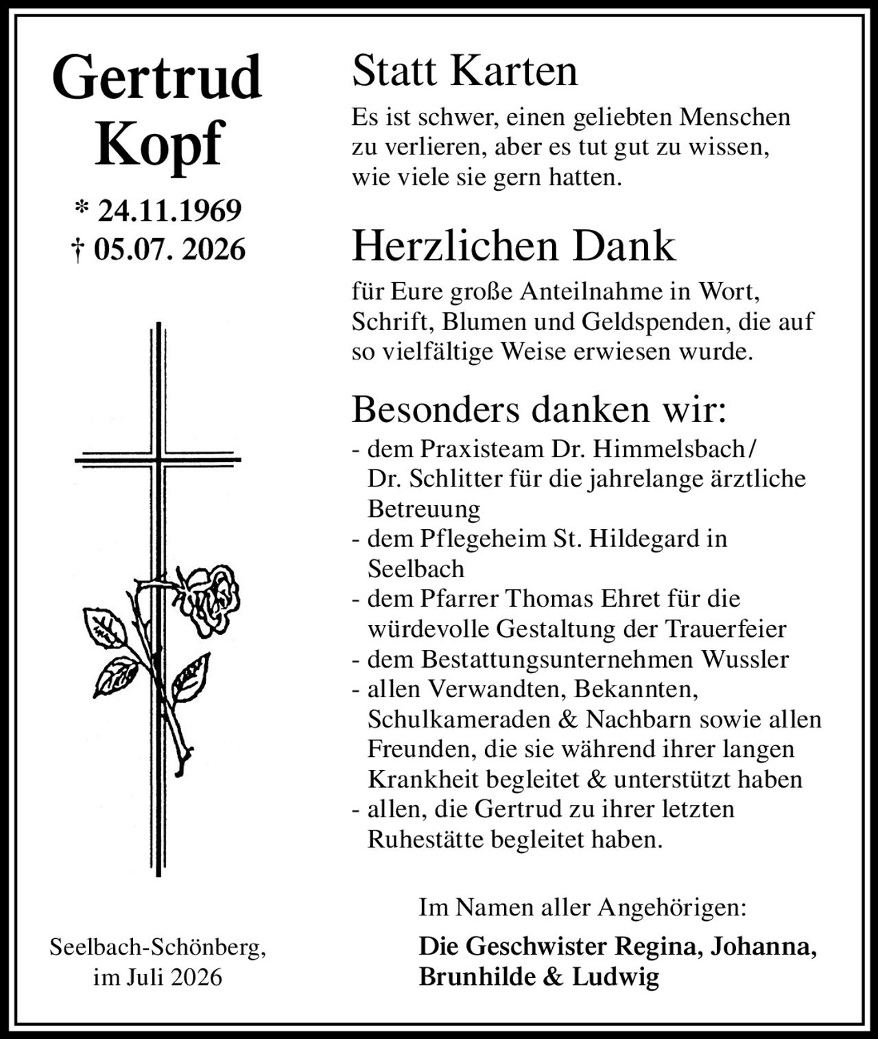 <p><strong>Statt Karten</strong></p>

<p>Es ist schwer, einen geliebten Menschen zu verlieren, aber es tut gut zu wissen, wie viele sie gern hatten.</p>

<p><strong>Herzlichen Dank</strong></p>

<p>für Eure große Anteilnahme in Wort, Schrift, Blumen und Geldspenden, die auf so vielfältige Weise erwiesen wurde.</p>

<p><strong>Besonders danken wir:</strong></p>

<p>- dem Praxisteam Dr. Himmelsbach / Dr. Schlitter für die jahrelange ärztliche Betreuung<br>
- dem Pflegeheim St. Hildegard in Seelbach<br>
- dem Pfarrer Thomas Ehret für die würdevolle Gestaltung der Trauerfeier<br>
- dem Bestattungsunternehmen Wussler<br>
- allen Verwandten, Bekannten, Schulkameraden & Nachbarn sowie allen Freunden, die sie während ihrer langen Krankheit begleitet & unterstützt haben<br>
- allen, die Gertrud zu ihrer letzten Ruhestätte begleitet haben.</p>

<p><strong>Im Namen aller Angehörigen:</strong></p>

<p><strong>Die Geschwister Regina, Johanna, Brunhilde & Ludwig</strong></p>

<p>* 24.11.1969<br>
† 05.07.2026</p>

<p>Seelbach-Schönberg, im Juli 2026</p>