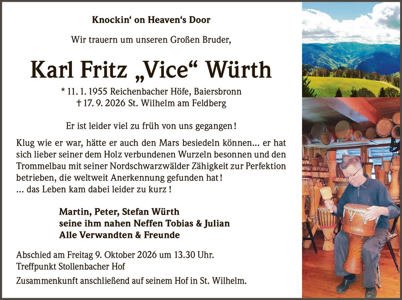 <p><strong>Knockin' on Heaven's Door</strong></p>
<p>Wir trauern um unseren Großen Bruder,</p>
<p><strong>Karl Fritz „Vice" Würth</strong><br>
* 11. 1. 1955 Reichenbacher Höfe, Baiersbronn<br>
† 17. 9. 2026 St. Wilhelm am Feldberg</p>
<p>Er ist leider viel zu früh von uns gegangen !</p>
<p>Klug wie er war, hätte er auch den Mars besiedeln können... er hat sich lieber seiner dem Holz verbundenen Wurzeln besonnen und den Trommelbau mit seiner Nordschwarzwälder Zähigkeit zur Perfektion betrieben, die weltweit Anerkennung gefunden hat !</p>
<p>... das Leben kam dabei leider zu kurz !</p>
<p><strong>Martin, Peter, Stefan Würth</strong><br>
<strong>seine ihm nahen Neffen Tobias &amp; Julian</strong><br>
<strong>Alle Verwandten &amp; Freunde</strong></p>
<p>Abschied am Freitag 9. Oktober 2026 um 13.30 Uhr.<br>
Treffpunkt Stollenbacher Hof</p>
<p>Zusammenkunft anschließend auf seinem Hof in St. Wilhelm.</p>