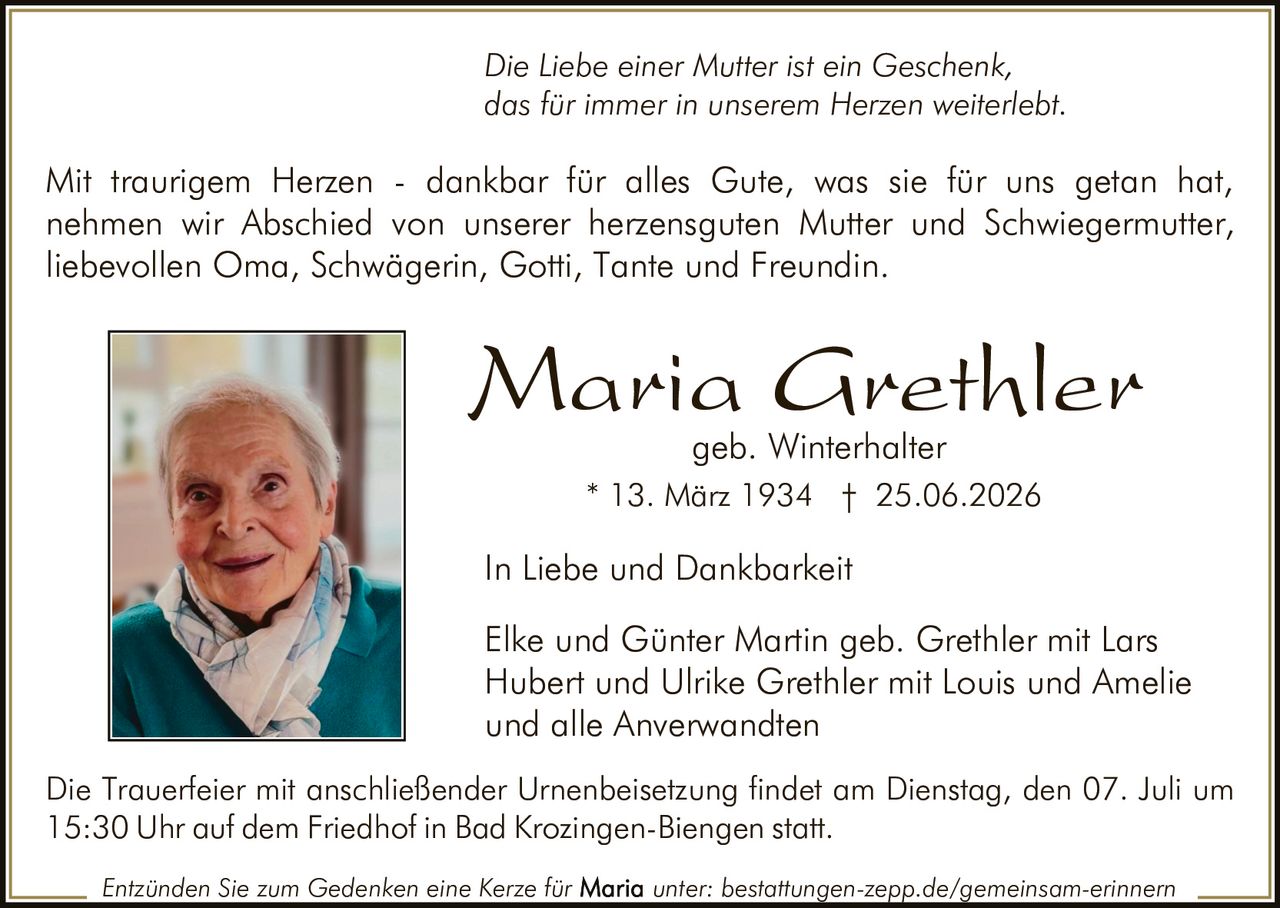 <p><i>Die Liebe einer Mutter ist ein Geschenk, das für immer in unserem Herzen weiterlebt.</i></p>

<p>In Liebe und Dankbarkeit</p>

<p>Mit traurigem Herzen - dankbar für alles Gute, was sie für uns getan hat, nehmen wir Abschied von unserer herzensguten Mutter und Schwiegermutter, liebevollen Oma, Schwägerin, Gotti, Tante und Freundin.</p>

<p><strong>Maria Grethler</strong><br>geb. Winterhalter<br>* 13. März 1934 † 25.06.2026</p>

<p>Elke und Günter Martin geb. Grethler mit Lars<br>Hubert und Ulrike Grethler mit Louis und Amelie<br>und alle Anverwandten</p>

<p>Die Trauerfeier mit anschließender Urnenbeisetzung findet am Dienstag, den 07. Juli um 15:30 Uhr auf dem Friedhof in Bad Krozingen-Biengen statt.</p>

<p>Entzünden Sie zum Gedenken eine Kerze für <strong>Maria</strong> unter: bestattungen-zepp.de/gemeinsam-erinnern</p>