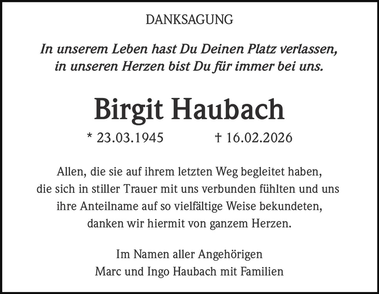 DANKSAGUNG
In unserem Leben hast Du Deinen Platz verlassen,
in unseren Herzen bist Du für immer bei uns.

Birgit Haubach
* 23.03.1945

† 16.02.2026

Allen, die sie auf ihrem letzten Weg begleitet haben,
die sich in stiller Trauer mit uns verbunden fühlten und uns
ihre Anteilname auf so vielfältige Weise bekundeten,
danken wir hiermit von ganzem Herzen.
Im Namen aller Angehörigen
Marc und Ingo Haubach mit Familien