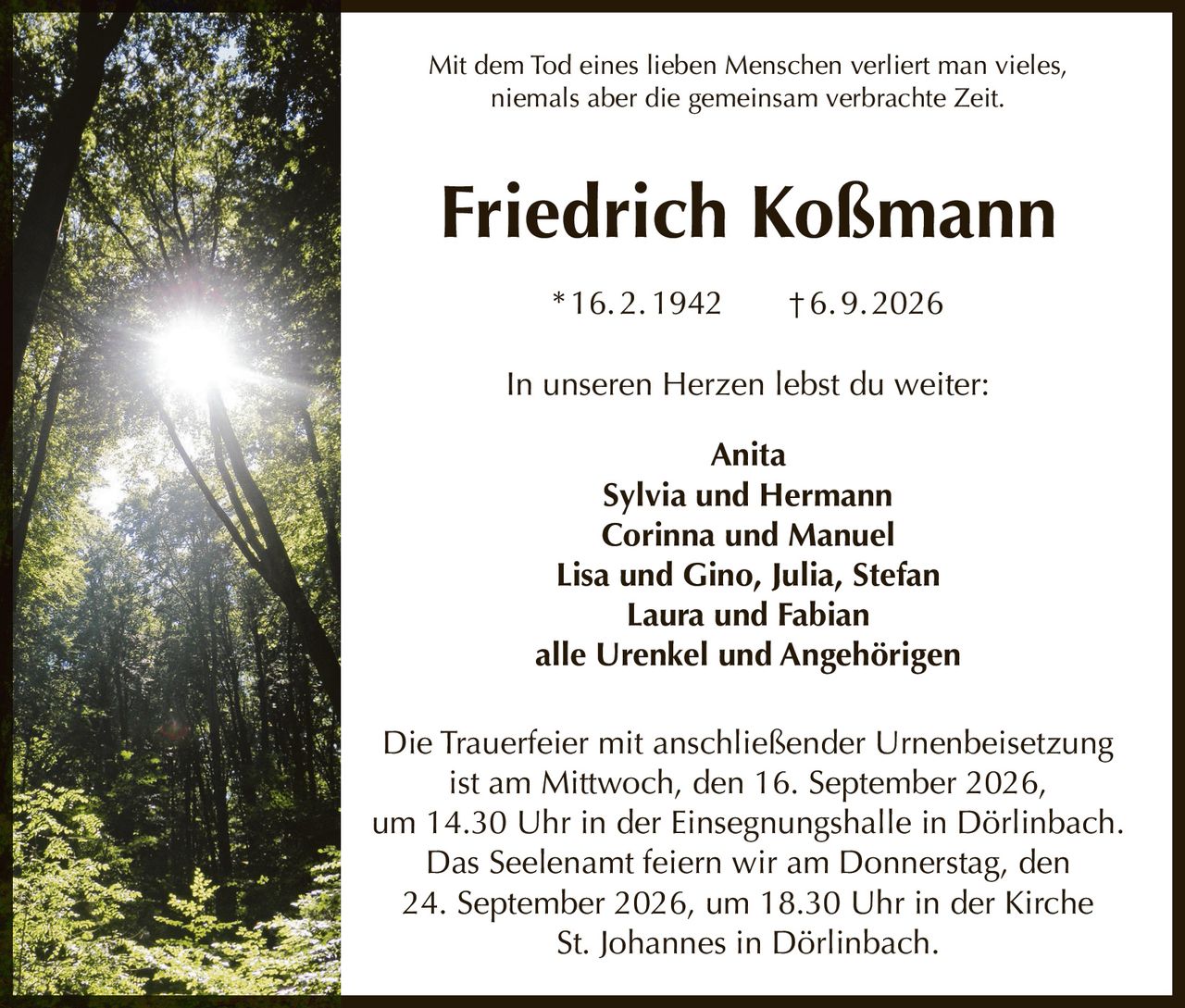 <p>Mit dem Tod eines lieben Menschen verliert man vieles, niemals aber die gemeinsam verbrachte Zeit.</p>

<p><strong>Friedrich Koßmann</strong><br>* 16. 2. 1942 † 6. 9. 2026</p>

<p>In unseren Herzen lebst du weiter:</p>

<p>Anita<br>Sylvia und Hermann<br>Corinna und Manuel<br>Lisa und Gino, Julia, Stefan<br>Laura und Fabian<br>alle Urenkel und Angehörigen</p>

<p>Die Trauerfeier mit anschließender Urnenbeisetzung ist am Mittwoch, den 16. September 2026, um 14.30 Uhr in der Einsegnungshalle in Dörlinbach. Das Seelenamt feiern wir am Donnerstag, den 24. September 2026, um 18.30 Uhr in der Kirche St. Johannes in Dörlinbach.</p>
