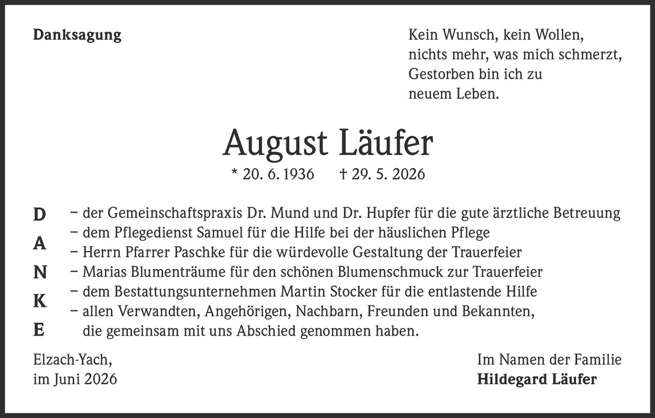<p><strong>Danksagung</strong></p>

<p>Kein Wunsch, kein Wollen,<br>nichts mehr, was mich schmerzt,<br>Gestorben bin ich zu<br>neuem Leben.</p>

<p><strong>August Läufer</strong><br>* 20. 6. 1936 † 29. 5. 2026</p>

<p>– der Gemeinschaftspraxis Dr. Mund und Dr. Hupfer für die gute ärztliche Betreuung<br>– dem Pflegedienst Samuel für die Hilfe bei der häuslichen Pflege<br>– Herrn Pfarrer Paschke für die würdevolle Gestaltung der Trauerfeier<br>– Marias Blumenträume für den schönen Blumenschmuck zur Trauerfeier<br>– dem Bestattungsunternehmen Martin Stocker für die entlastende Hilfe<br>– allen Verwandten, Angehörigen, Nachbarn, Freunden und Bekannten, die gemeinsam mit uns Abschied genommen haben.</p>

<p>Elzach-Yach,<br>im Juni 2026</p>

<p>Im Namen der Familie<br><strong>Hildegard Läufer</strong></p>