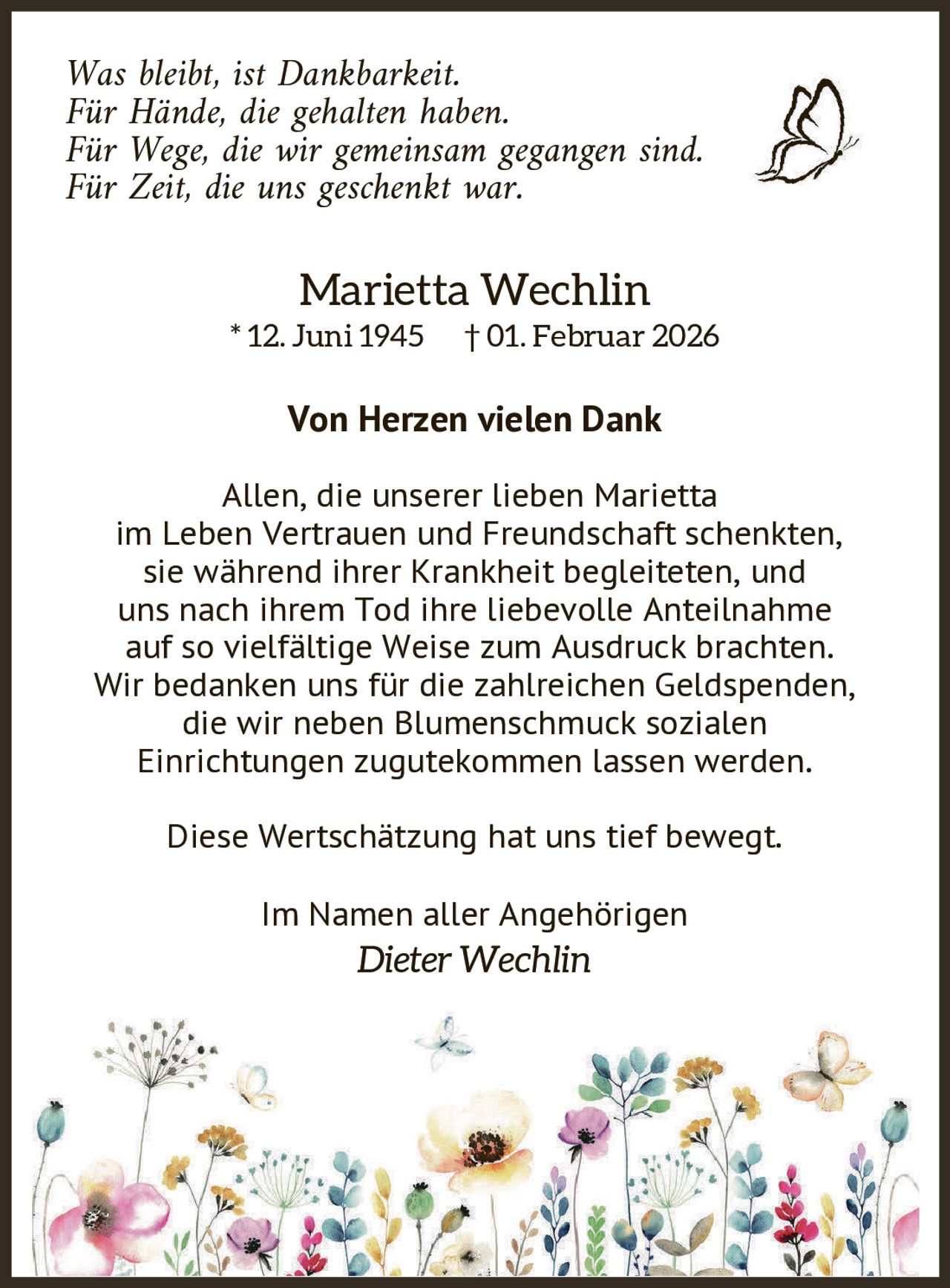 Was bleibt, ist Dankbarkeit.
Für Hände, die gehalten haben.
Für Wege, die wir gemeinsam gegangen sind.
Für Zeit, die uns geschenkt war.

Marietta Wechlin

* 12. Juni 1945

† 01. Februar 2026

Von Herzen vielen Dank
Allen, die unserer lieben Marietta
im Leben Vertrauen und Freundschaft schenkten,
sie während ihrer Krankheit begleiteten, und
uns nach ihrem Tod ihre liebevolle Anteilnahme
auf so vielfältige Weise zum Ausdruck brachten.
Wir bedanken uns für die zahlreichen Geldspenden,
die wir neben Blumenschmuck sozialen
Einrichtungen zugutekommen lassen werden.
Diese Wertschätzung hat uns tief bewegt.
Im Namen aller Angehörigen

Dieter Wechlin