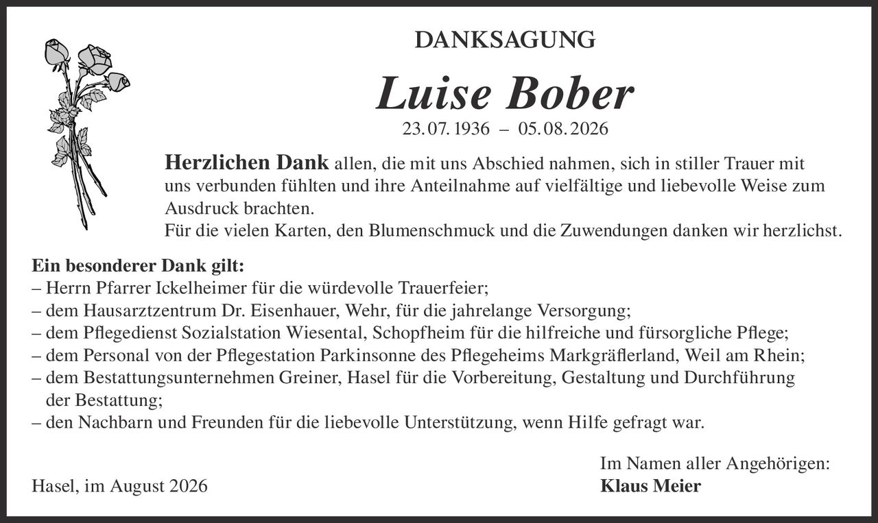 <p><strong>DANKSAGUNG</strong></p>

<p><strong>Luise Bober</strong><br>23. 07. 1936 – 05. 08. 2026</p>

<p><strong>Herzlichen Dank</strong> allen, die mit uns Abschied nahmen, sich in stiller Trauer mit uns verbunden fühlten und ihre Anteilnahme auf vielfältige und liebevolle Weise zum Ausdruck brachten.</p>

<p>Für die vielen Karten, den Blumenschmuck und die Zuwendungen danken wir herzlichst.</p>

<p><strong>Ein besonderer Dank gilt:</strong><br>
– Herrn Pfarrer Ickelheimer für die würdevolle Trauerfeier;<br>
– dem Hausarztzentrum Dr. Eisenhauer, Wehr, für die jahrelange Versorgung;<br>
– dem Pflegedienst Sozialstation Wiesental, Schopfheim für die hilfreiche und fürsorgliche Pflege;<br>
– dem Personal von der Pflegestation Parkinsonne des Pflegeheims Markgräferland, Weil am Rhein;<br>
– dem Bestattungsunternehmen Greiner, Hasel für die Vorbereitung, Gestaltung und Durchführung der Bestattung;<br>
– den Nachbarn und Freunden für die liebevolle Unterstützung, wenn Hilfe gefragt war.</p>

<p>Im Namen aller Angehörigen:<br>
Hasel, im August 2026 <strong>Klaus Meier</strong></p>