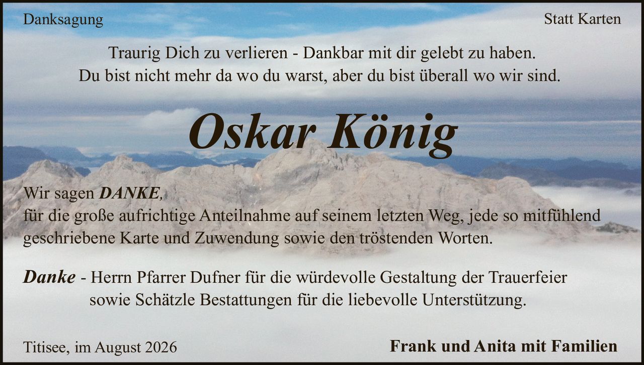 <p><strong>Danksagung Statt Karten</strong></p><p>Traurig Dich zu verlieren - Dankbar mit dir gelebt zu haben.<br/>Du bist nicht mehr da wo du warst, aber du bist überall wo wir sind.</p><p><strong>Oskar König</strong></p><p>Titisee, im August 2026 Frank und Anita mit Familien</p><p><strong>Danke</strong> - Herrn Pfarrer Dufner für die würdevolle Gestaltung der Trauerfeier sowie Schätzle Bestattungen für die liebevolle Unterstützung.</p><p>Wir sagen <strong>DANKE</strong><br/>für die große aufrichtige Anteilnahme auf seinem letzten Weg, jede so mitfühlend geschriebene Karte und Zuwendung sowie den tröstenden Worten.</p>