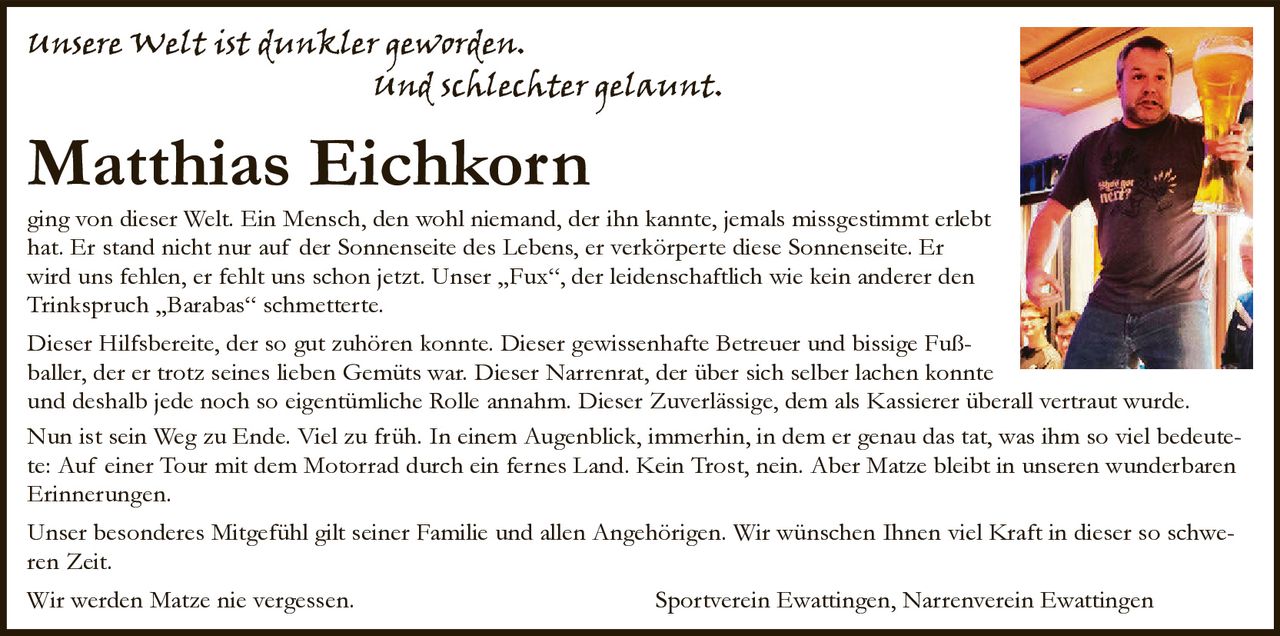 <p><i>unsere Welt ist dunkler geworden.<br>und schlechter gelaunt.</i></p>

<p><strong>Matthias Eichkorn</strong></p>

<p>ging von dieser Welt. Ein Mensch, den wohl niemand, der ihn kannte, jemals missgestimmt erlebt hat. Er stand nicht nur auf der Sonnenseite des Lebens, er verkörperte diese Sonnenseite. Er wird uns fehlen, er fehlt uns schon jetzt. Unser „Fux", der leidenschaftlich wie kein anderer den Trinkspruch „Barabas" schmetterte.</p>

<p>Dieser Hilfsbereit, der so gut zuhören konnte. Dieser gewissenhafte Betreuer und bissige Fußballer, der er trotz seines lieben Gemüts war. Dieser Narrenrat, der über sich selber lachen konnte und deshalb jede noch so eigentümliche Rolle annahm. Dieser Zuverlässige, dem als Kassierer überall vertraut wurde.</p>

<p>Nun ist sein Weg zu Ende. Viel zu früh. In einem Augenblick, immerhin, in dem er genau das tat, was ihm so viel bedeutete: Auf einer Tour mit dem Motorrad durch ein fernes Land. Kein Trost, nein. Aber Matze bleibt in unseren wunderbaren Erinnerungen.</p>

<p>Unser besonderes Mitgefühl gilt seiner Familie und allen Angehörigen. Wir wünschen Ihnen viel Kraft in dieser so schweren Zeit.</p>

<p>Wir werden Matze nie vergessen. Sportverein Ewattingen, Narrenverein Ewattingen</p>