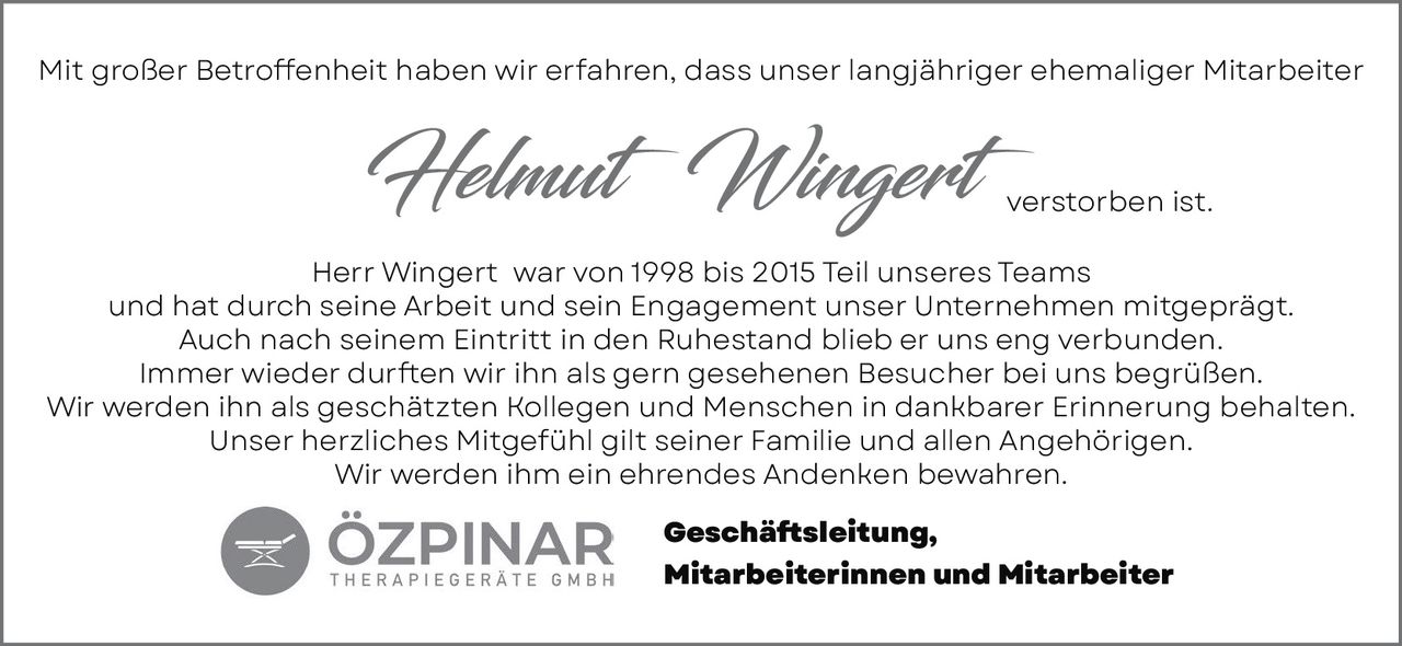 <p>Mit großer Betroffenheit haben wir erfahren, dass unser langjähriger ehemaliger Mitarbeiter <strong>Helmut Wingert</strong> verstorben ist.</p>

<p>Herr Wingert war von 1998 bis 2015 Teil unseres Teams und hat durch seine Arbeit und sein Engagement unser Unternehmen mitgeprägt. Auch nach seinem Eintritt in den Ruhestand blieb er uns eng verbunden. Immer wieder durften wir ihn als gern gesehenen Besucher bei uns begrüßen. Wir werden ihn als geschätzten Kollegen und Menschen in dankbarer Erinnerung behalten. Unser herzliches Mitgefühl gilt seiner Familie und allen Angehörigen. Wir werden ihm ein ehrendes Andenken bewahren.</p>

<p><strong>Geschäftsleitung,<br>Mitarbeiterinnen und Mitarbeiter</strong></p>