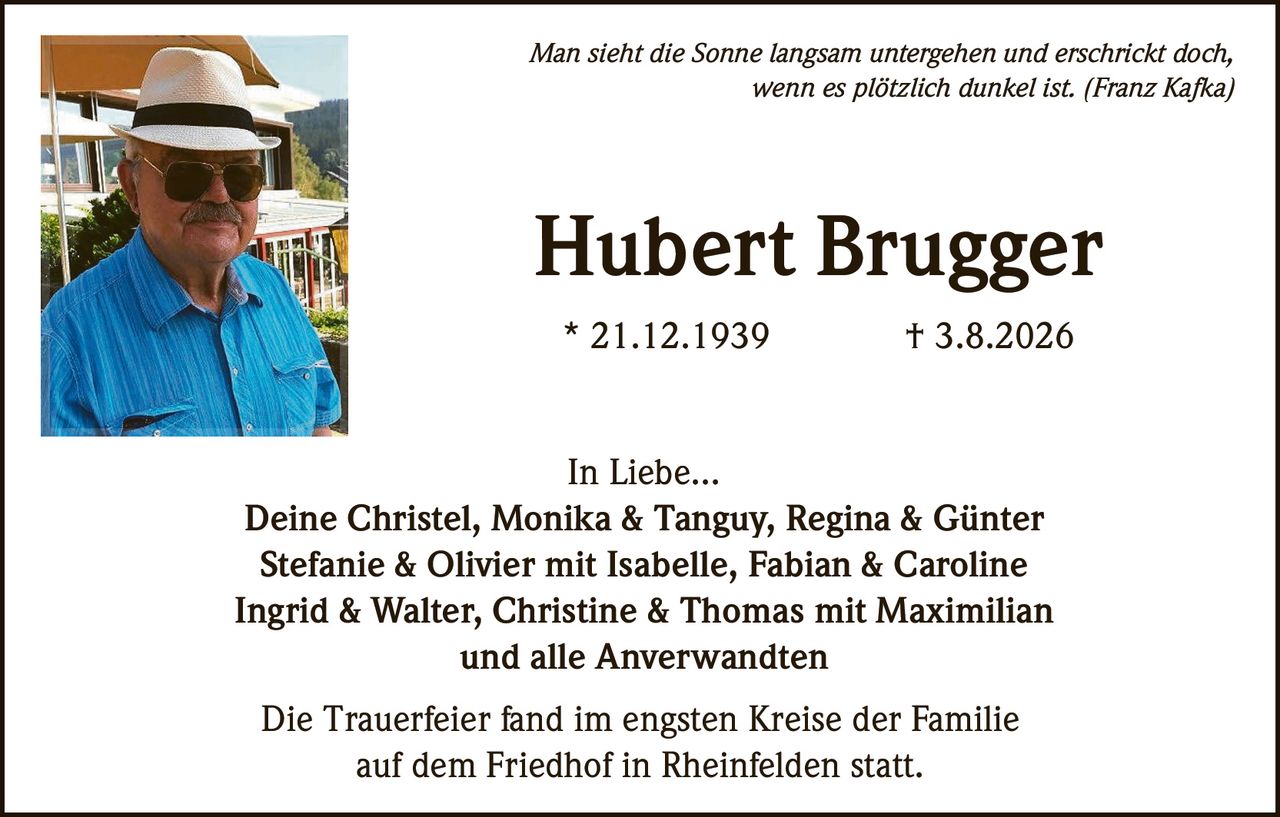 <p><i>Man sieht die Sonne langsam untergehen und erschrickt doch, wenn es plötzlich dunkel ist. (Franz Kafka)</i></p>

<p><strong>Hubert Brugger</strong><br>
* 21.12.1939 † 3.8.2026</p>

<p><strong>In Liebe...</strong><br>
Deine Christel, Monika & Tanguy, Regina & Günter<br>
Stefanie & Olivier mit Isabelle, Fabian & Caroline<br>
Ingrid & Walter, Christine & Thomas mit Maximilian<br>
und alle Anverwandten</p>

<p>Die Trauerfeier fand im engsten Kreise der Familie auf dem Friedhof in Rheinfelden statt.</p>