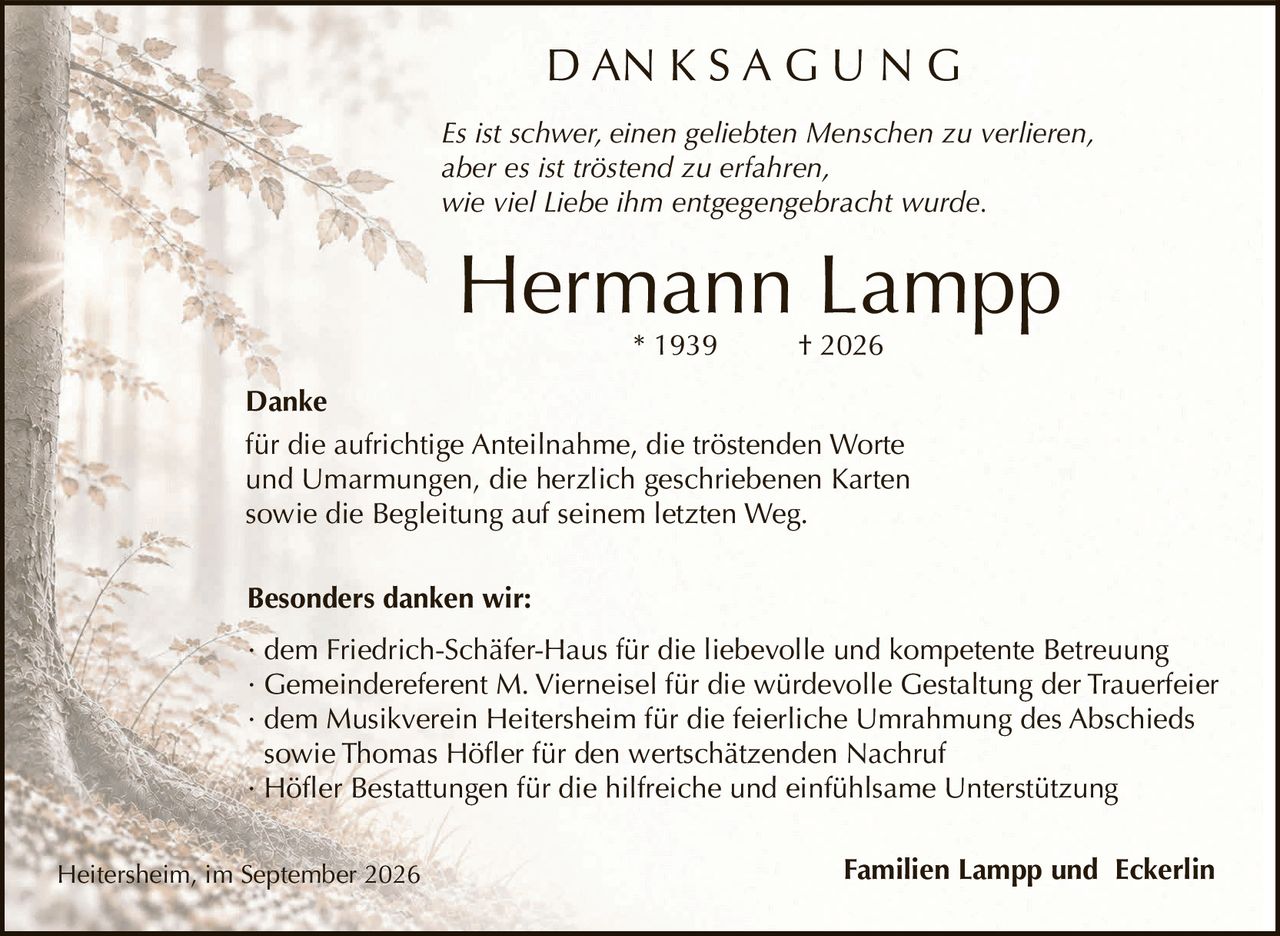 <p><i>Es ist schwer, einen geliebten Menschen zu verlieren, aber es ist tröstend zu erfahren, wie viel Liebe ihm entgegengebracht wurde.</i></p><p><strong>Danke</strong><br>für die aufrichtige Anteilnahme, die tröstenden Worte und Umarmungen, die herzlich geschriebenen Karten sowie die Begleitung auf seinem letzten Weg.</p><p><strong>Besonders danken wir:</strong></p><ul><li>dem Friedrich-Schäfer-Haus für die liebevolle und kompetente Betreuung</li><li>Gemeindereferent M. Vierneisel für die würdevolle Gestaltung der Trauerfeier</li><li>dem Musikverein Heitersheim für die feierliche Umrahmung des Abschieds sowie Thomas Höfler für den wertschätzenden Nachruf</li><li>Höfler Bestattungen für die hilfreiche und einfühlsame Unterstützung</li></ul><p>Heitersheim, im September 2026<br>Familien Lampp und Eckerlin</p>