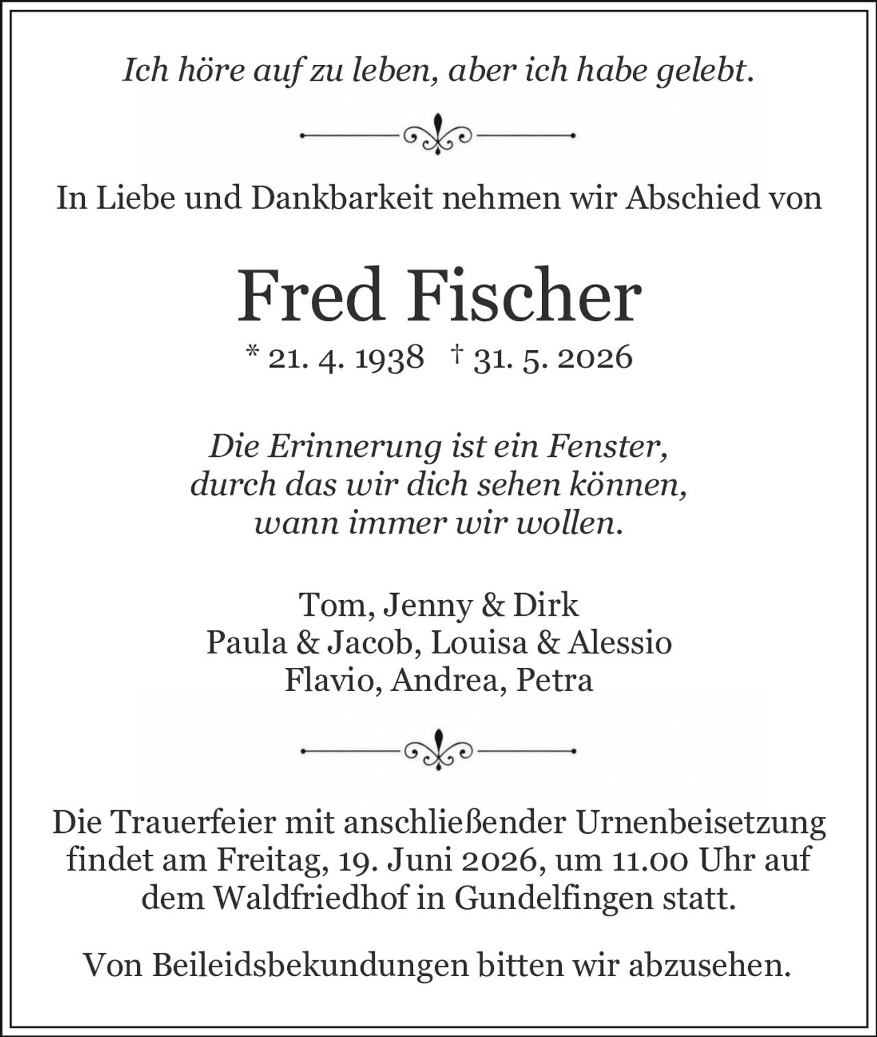 <i>Die Erinnerung ist ein Fenster,<br/>durch das wir dich sehen können,<br/>wann immer wir wollen.</i><br/><br/><i>Ich höre auf zu leben, aber ich habe gelebt.</i><br/><br/><p>In Liebe und Dankbarkeit nehmen wir Abschied von</p><br/><p><strong>Fred Fischer</strong><br/>* 21. 4. 1938 † 31. 5. 2026</p><br/><p>Tom, Jenny & Dirk<br/>Paula & Jacob, Louisa & Alessio<br/>Flavio, Andrea, Petra</p><br/><p>Die Trauerfeier mit anschließender Urnenbeisetzung findet am Freitag, 19. Juni 2026, um 11.00 Uhr auf dem Waldfriedhof in Gundelfingen statt.</p><br/><p>Von Beileidsbekundungen bitten wir abzusehen.</p>