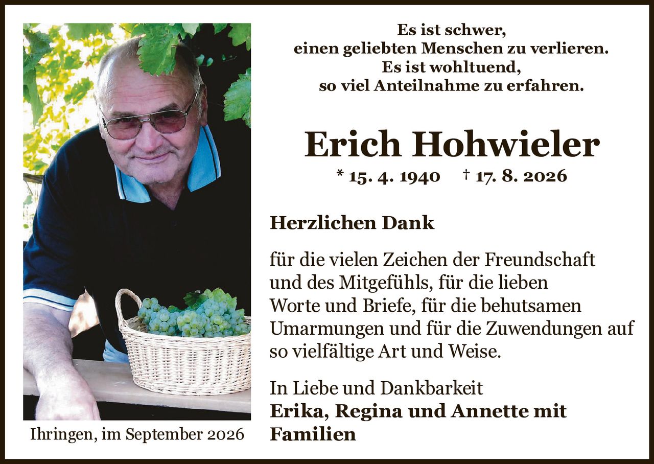 <p>Es ist schwer, einen geliebten Menschen zu verlieren. Es ist wohltuend, so viel Anteilnahme zu erfahren.</p>

<p><strong>Erich Hohwieler</strong> * 15. 4. 1940 † 17. 8. 2026</p>

<p><strong>Herzlichen Dank</strong></p>

<p>für die vielen Zeichen der Freundschaft und des Mitgefühls, für die lieben Worte und Briefe, für die behutsamen Umarmungen und für die Zuwendungen auf so vielfältige Art und Weise.</p>

<p>In Liebe und Dankbarkeit<br><strong>Erika, Regina und Annette mit Familien</strong></p>

<p>Ihringen, im September 2026</p>