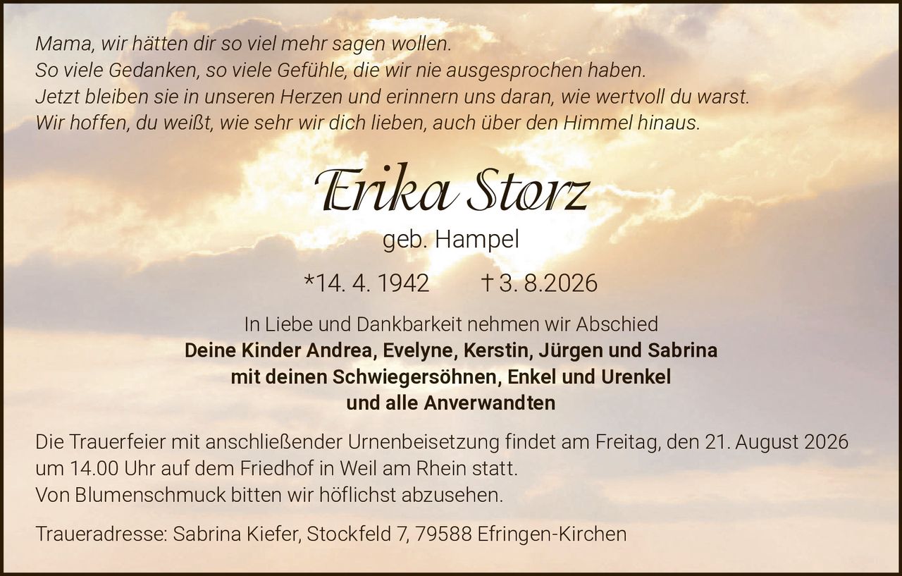 <i>Mama, wir hätten dir so viel mehr sagen wollen.<br />So viele Gedanken, so viele Gefühle, die wir nie ausgesprochen haben.<br />Jetzt bleiben sie in unseren Herzen und erinnern uns daran, wie wertvoll du warst.<br />Wir hoffen, du weißt, wie sehr wir dich lieben, auch über den Himmel hinaus.</i><br /><br /><strong>Erika Storz geb. Hampel</strong><br />*14. 4. 1942  † 3. 8. 2026<br /><br />In Liebe und Dankbarkeit nehmen wir Abschied<br /><strong>Deine Kinder Andrea, Evelyne, Kerstin, Jürgen und Sabrina<br />mit deinen Schwiegersöhnen, Enkel und Urenkel<br />und alle Anverwandten</strong><br /><br />Die Trauerfeier mit anschließender Urnenbeisetzung findet am Freitag, den 21. August 2026 um 14.00 Uhr auf dem Friedhof in Weil am Rhein statt.<br />Von Blumenschmuck bitten wir höflichst abzusehen.<br /><br />Traueradresse: Sabrina Kiefer, Stockfeld 7, 79588 Efringen-Kirchen