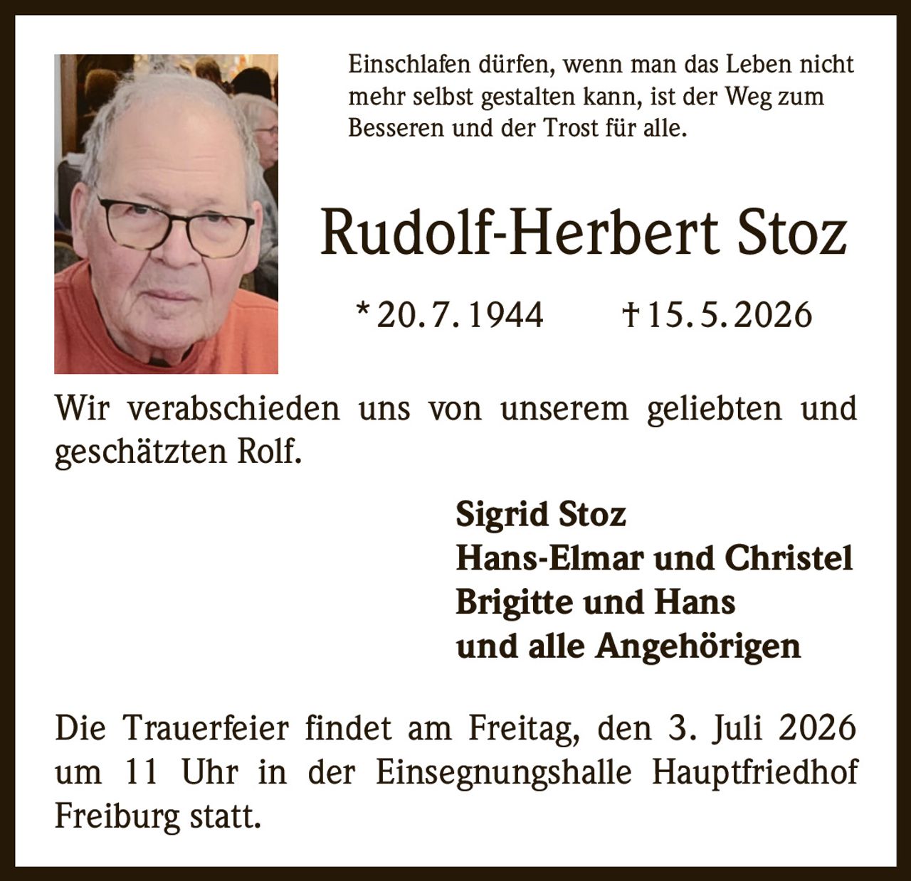 <p>Einschlafen dürfen, wenn man das Leben nicht mehr selbst gestalten kann, ist der Weg zum Besseren und der Trost für alle.</p><p><strong>Rudolf-Herbert Stoz</strong><br>* 20. 7. 1944 † 15. 5. 2026</p><p>Wir verabschieden uns von unserem geliebten und geschätzten Rolf.</p><p><strong>Sigrid Stoz</strong><br><strong>Hans-Elmar und Christel</strong><br><strong>Brigitte und Hans</strong><br>und alle Angehörigen</p><p>Die Trauerfeier findet am Freitag, den 3. Juli 2026 um 11 Uhr in der Einsegnungshalle Hauptfriedhof Freiburg statt.</p>