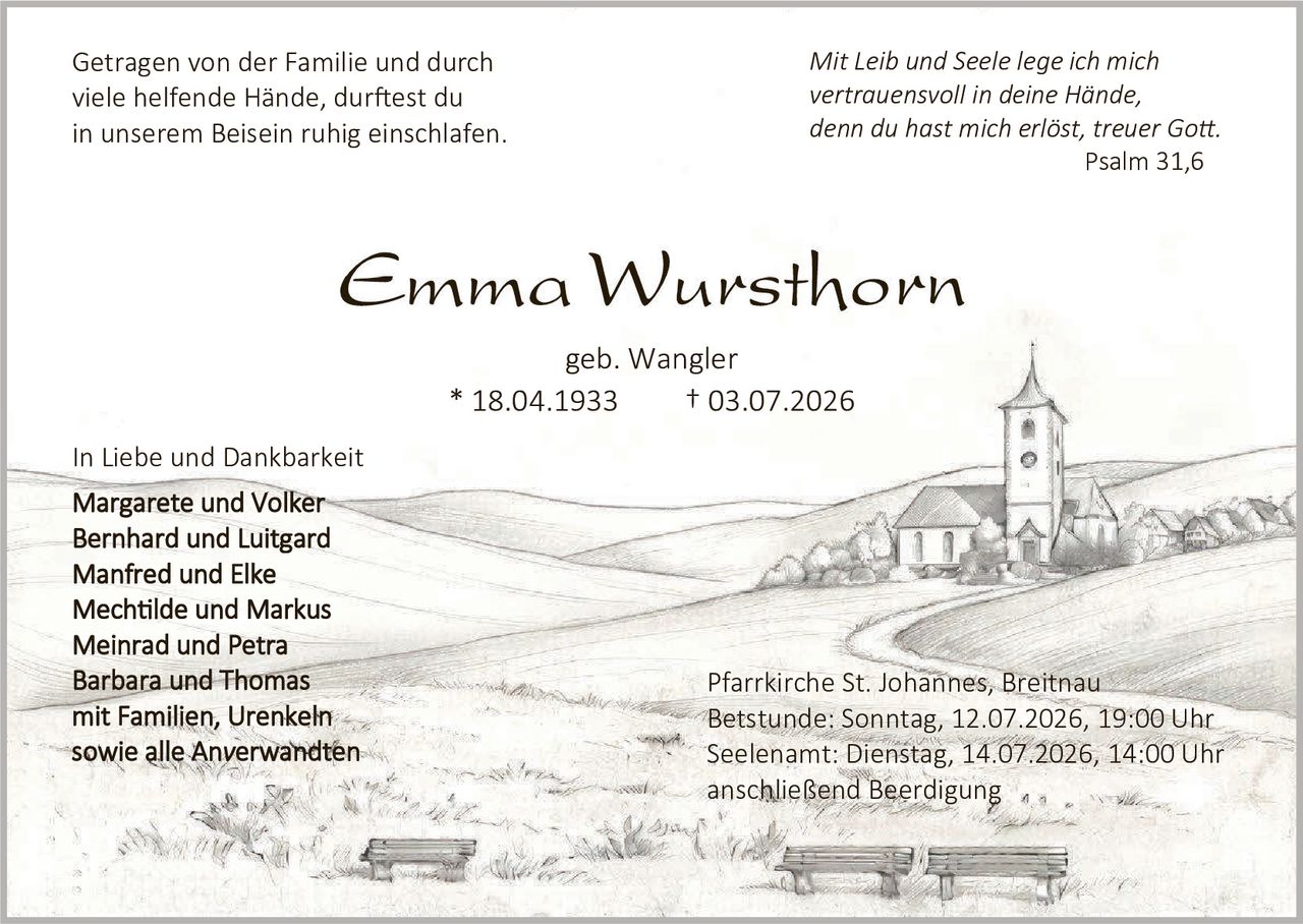 <p><i>Mit Leib und Seele lege ich mich vertrauensvoll in deine Hände, denn du hast mich erlöst, treuer Gott.</i><br>Psalm 31,6</p>

<p><strong>Emma Wursthorn</strong><br>geb. Wangler<br>* 18.04.1933 † 03.07.2026</p>

<p>Getragen von der Familie und durch viele helfende Hände, durftest du in unserem Beisein ruhig einschlafen.</p>

<p>In Liebe und Dankbarkeit</p>

<p><strong>Margarete und Volker<br>Bernhard und Luitgard<br>Manfred und Elke<br>Mechtilde und Markus<br>Meinrad und Petra<br>Barbara und Thomas</strong><br>mit Familien, Urenkeln<br>sowie alle Verwandten</p>

<p>Pfarrkirche St. Johannes, Breitnau<br>Betstunde: Sonntag, 12.07.2026, 19:00 Uhr<br>Seelenwamt: Dienstag, 14.07.2026, 14:00 Uhr<br>anschließend Beerdigung</p>