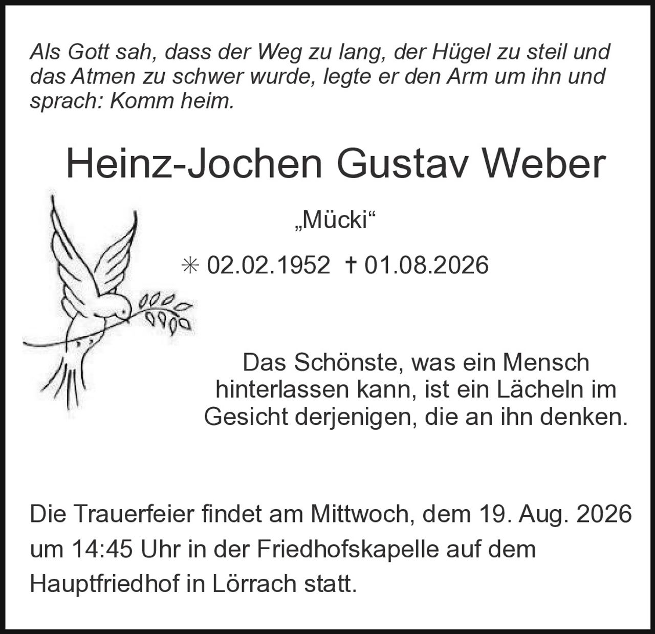 <p><i>Als Gott sah, dass der Weg zu lang, der Hügel zu steil und das Atmen zu schwer wurde, legte er den Arm um ihn und sprach: Komm heim.</i></p><p><strong>Heinz-Jochen Gustav Weber</strong><br>„Mücki"<br>02.02.1952 – 01.08.2026</p><p>Das Schönste, was ein Mensch hinterlassen kann, ist ein Lächeln im Gesicht derjenigen, die an ihn denken.</p><p>Die Trauerfeier findet am Mittwoch, dem 19. Aug. 2026 um 14:45 Uhr in der Friedhofskapelle auf dem Hauptfriedhof in Lörrach statt.</p>