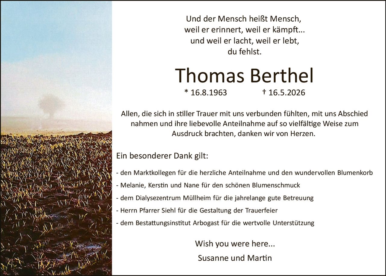 <p>Und der Mensch heißt Mensch, weil er erinnert, weil er kämpft... und weil er lacht, weil er lebt, du fehlst.</p>

<p><strong>Thomas Berthel</strong><br>* 16.8.1963 † 16.5.2026</p>

<p>Allen, die sich in stiller Trauer mit uns verbunden fühlten, mit uns Abschied nahmen und ihre liebevolle Anteilnahme auf so vielfältige Weise zum Ausdruck brachten, danken wir von Herzen.</p>

<p>Ein besonderer Dank gilt:</p>

<p>- den Marktkolleggen für die herzliche Anteilnahme und den wundervollen Blumenkorb<br>- Melanie, Kerstin und Nane für den schönen Blumenschmuck<br>- dem Dialysezentrum Müllheim für die jahrelange gute Betreuung<br>- Herrn Pfarrer Siehl für die Gestaltung der Trauerfeier<br>- dem Bestattungsinstitut Arbogast für die wertvolle Unterstützung</p>

<p>Wish you were here...</p>

<p>Susanne und Martin</p>