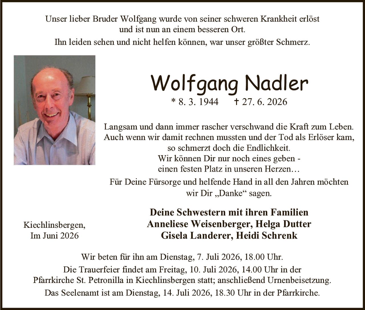 <p>Unser lieber Bruder Wolfgang wurde von seiner schweren Krankheit erlöst und ist nun an einem besseren Ort. Ihn leiden sehen und nicht helfen können, war unser größter Schmerz.</p>

<p>Langsam und dann immer rascher verschwand die Kraft zum Leben. Auch wenn wir damit rechnen mussten und der Tod als Erlöser kam, so schmerzt doch die Endlichkeit. Wir können Dir nur noch eines geben - einen festen Platz in unseren Herzen...</p>

<p>Für Deine Fürsorge und helfende Hand in all den Jahren möchten wir Dir "Danke" sagen.</p>

<p><strong>Deine Schwestern mit ihren Familien</strong><br>
Anneliese Weisenberger, Helga Dutter<br>
Gisela Landerer, Heidi Schrenk</p>

<p>Wir beten für ihn am Dienstag, 7. Juli 2026, 18.00 Uhr.</p>

<p>Die Trauerfeier findet am Freitag, 10. Juli 2026, 14.00 Uhr in der Pfarrkirche St. Petronilla in Kiechlinsbergen statt; anschließend Urnenbeisetzung.</p>

<p>Das Seelenamt ist am Dienstag, 14. Juli 2026, 18.30 Uhr in der Pfarrkirche.</p>