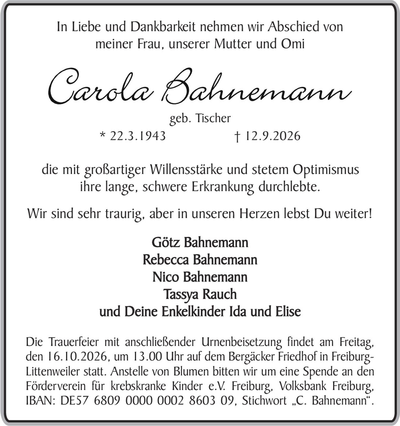 <p><strong>In Liebe und Dankbarkeit nehmen wir Abschied von<br>meiner Frau, unserer Mutter und Omi</strong></p>

<p><strong>Carola Bahnemann</strong><br>geb. Tischer<br>* 22.3.1943 † 12.9.2026</p>

<p>die mit großartiger Willensstärke und stetem Optimismus<br>ihre lange, schwere Erkrankung durchlebte.</p>

<p>Wir sind sehr traurig, aber in unseren Herzen lebst Du weiter!</p>

<p><strong>Götz Bahnemann<br>Rebecca Bahnemann<br>Nico Bahnemann<br>Tassya Rauch<br>und Deine Enkelkinder Ida und Elise</strong></p>

<p>Die Trauerfeier mit anschließender Urnenbeisetzung findet am Freitag, den 16.10.2026, um 13.00 Uhr auf dem Bergäcker Friedhof in Freiburg-Littenweiler statt. Anstelle von Blumen bitten wir um eine Spende an den Förderverein für krebskranke Kinder e.V. Freiburg, Volksbank Freiburg, IBAN: DE57 6809 0000 0002 8603 09, Stichwort „C. Bahnemann".</p>