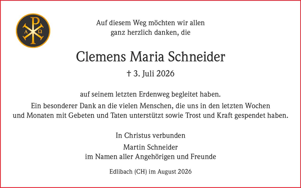 <p>Auf diesem Weg möchten wir allen ganz herzlich danken, die Clemens Maria Schneider † 3. Juli 2026 auf seinem letzten Erdenweg begleitet haben.</p><p>Ein besonderer Dank an die vielen Menschen, die uns in den letzten Wochen und Monaten mit Gebeten und Taten unterstützt sowie Trost und Kraft gespendet haben.</p><p>In Christus verbunden<br>Martin Schneider<br>im Namen aller Angehörigen und Freunde<br>Edlibach (CH) im August 2026</p>