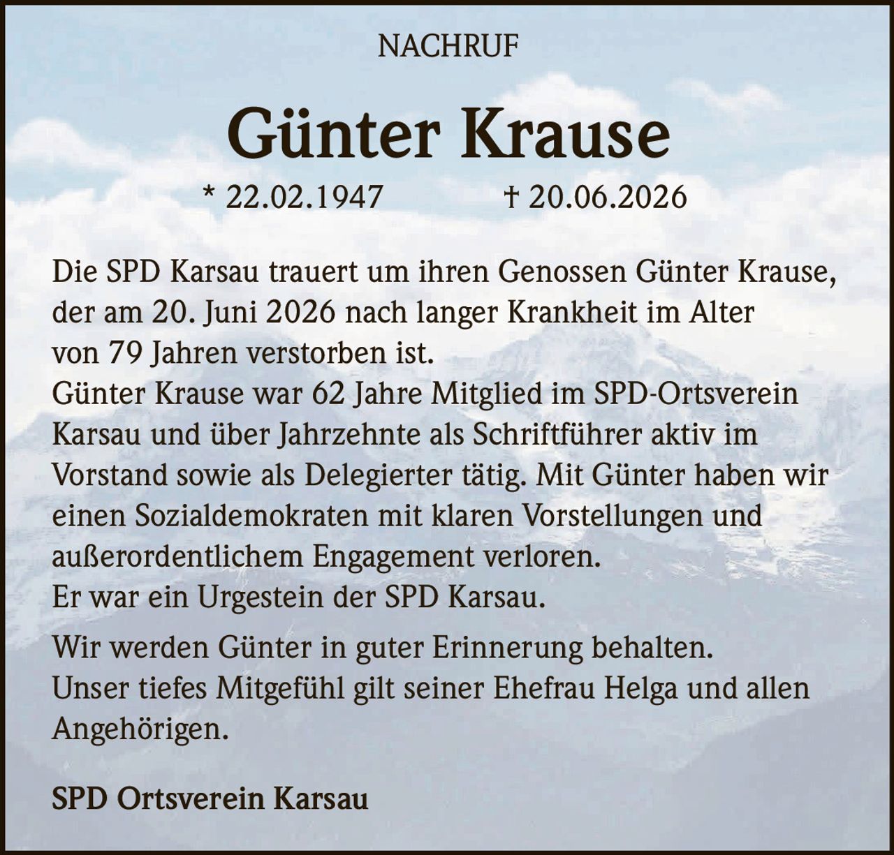 <p><strong>Günter Krause</strong></p><p>* 22.02.1947 † 20.06.2026</p><p>Die SPD Karsau trauert um ihren Genossen Günter Krause, der am 20. Juni 2026 nach langer Krankheit im Alter von 79 Jahren verstorben ist.</p><p>Günter Krause war 62 Jahre Mitglied im SPD-Ortsverein Karsau und über Jahrzehnte als Schriftführer aktiv im Vorstand sowie als Delegierter tätig. Mit Günter haben wir einen Sozialdemokraten mit klaren Vorstellungen und außerordentlichem Engagement verloren.</p><p>Er war ein Urgestein der SPD Karsau.</p><p>Wir werden Günter in guter Erinnerung behalten. Unser tiefes Mitgefühl gilt seiner Ehefrau Helga und allen Angehörigen.</p><p>SPD Ortsverein Karsau</p>