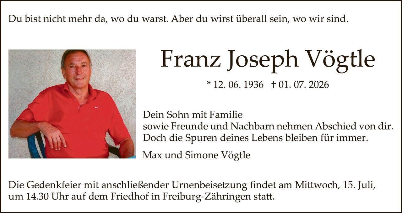 <p>Du bist nicht mehr da, wo du warst. Aber du wirst überall sein, wo wir sind.</p>

<p><strong>Franz Joseph Vögtle</strong><br>* 12. 06. 1936 † 01. 07. 2026</p>

<p>Dein Sohn mit Familie sowie Freunde und Nachbarn nehmen Abschied von dir. Doch die Spuren deines Lebens bleiben für immer.</p>

<p>Max und Simone Vögtle</p>

<p>Die Gedenkfeier mit anschließender Urnenbeisetzung findet am Mittwoch, 15. Juli, um 14.30 Uhr auf dem Friedhof in Freiburg-Zähringen statt.</p>