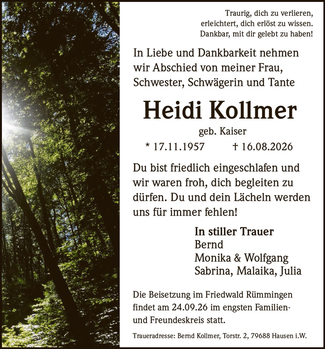 <p>Traurig, dich zu verlieren,<br>erleichtert, dich erlöst zu wissen.<br>Dankbar, mit dir gelebt zu haben!</p>

<p>In Liebe und Dankbarkeit nehmen wir Abschied von meiner Frau, Schwester, Schwägerin und Tante<br><strong>Heidi Kollmer</strong><br>geb. Kaiser<br>* 17.11.1957 † 16.08.2026</p>

<p>Du bist friedlich eingeschlafen und wir waren froh, dich begleiten zu dürfen. Du und dein Lächeln werden uns für immer fehlen!</p>

<p><i>In stiller Trauer</i><br>Bernd<br>Monika & Wolfgang<br>Sabrina, Malaika, Julia</p>

<p>Die Beisetzung im Friedwald Rümmingen findet am 24.09.26 im engsten Familien- und Freundeskreis statt.</p>

<p>Traueradresse: Bernd Kollmer, Torstr. 2, 79688 Hausen i.W.</p>