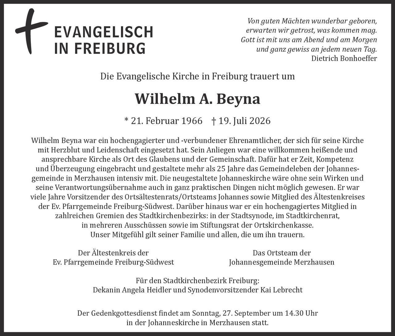 <p>Die Evangelische Kirche in Freiburg trauert um</p>

<p><strong>Wilhelm A. Beyna</strong><br>* 21. Februar 1966 † 19. Juli 2026</p>

<p><i>Von guten Mächten wunderbar geboren,<br>erwarten wir getrост, was kommen mag.<br>Gott ist mit uns am Abend und am Morgen<br>und ganz gewiss an jedem neuen Tag.</i><br><strong>Dietrich Bonhoeffer</strong></p>

<p>Wilhelm Beyna war ein hochengagierter und -verbundener Ehrenamtlicher, der sich für seine Kirche mit Herzblut und Leidenschaft eingesetzt hat. Sein Anliegen war eine willkommen heißende und ansprechbare Kirche als Ort des Glaubens und der Gemeinschaft. Dafür hat er Zeit, Kompetenz und Überzeugung eingebracht und gestaltete mehr als 25 Jahre das Gemeindeleben der Johannesgemeinde in Merzhausen intensiv mit. Die neugestaltete Johanneskirche wäre ohne sein Wirken und seine Verantwortungsübernahme auch in ganz praktischen Dingen nicht möglich gewesen. Er war viele Jahre Vorsitzender des Ortsältestenrats/Ortsteams Johannes sowie Mitglied des Ältestenkreises der Ev. Pfarrgemeinde Freiburg-Südwest. Darüber hinaus war er ein hochengagiertes Mitglied in zahlreichen Gremien des Stadtkirchenbezirks: in der Stadtsynode, im Stadtkirchenrat, in mehreren Ausschüssen sowie im Stiftungsrat der Ortskirchenkasse.<br>Unser Mitgefühl gilt seiner Familie und allen, die um ihn trauern.</p>

<p>Der Ältestenkreis der<br>Ev. Pfarrgemeinde Freiburg-Südwest</p>

<p>Das Ortsteam der<br>Johannesgemeinde Merzhausen</p>

<p>Für den Stadtkirchenbezirk Freiburg:<br>Dekanin Angela Heidler und Synodenvorsitzender Kai Lebrecht</p>

<p>Der Gedenkgottesdienst findet am Sonntag, 27. September um 14.30 Uhr<br>in der Johanneskirche in Merzhausen statt.</p>