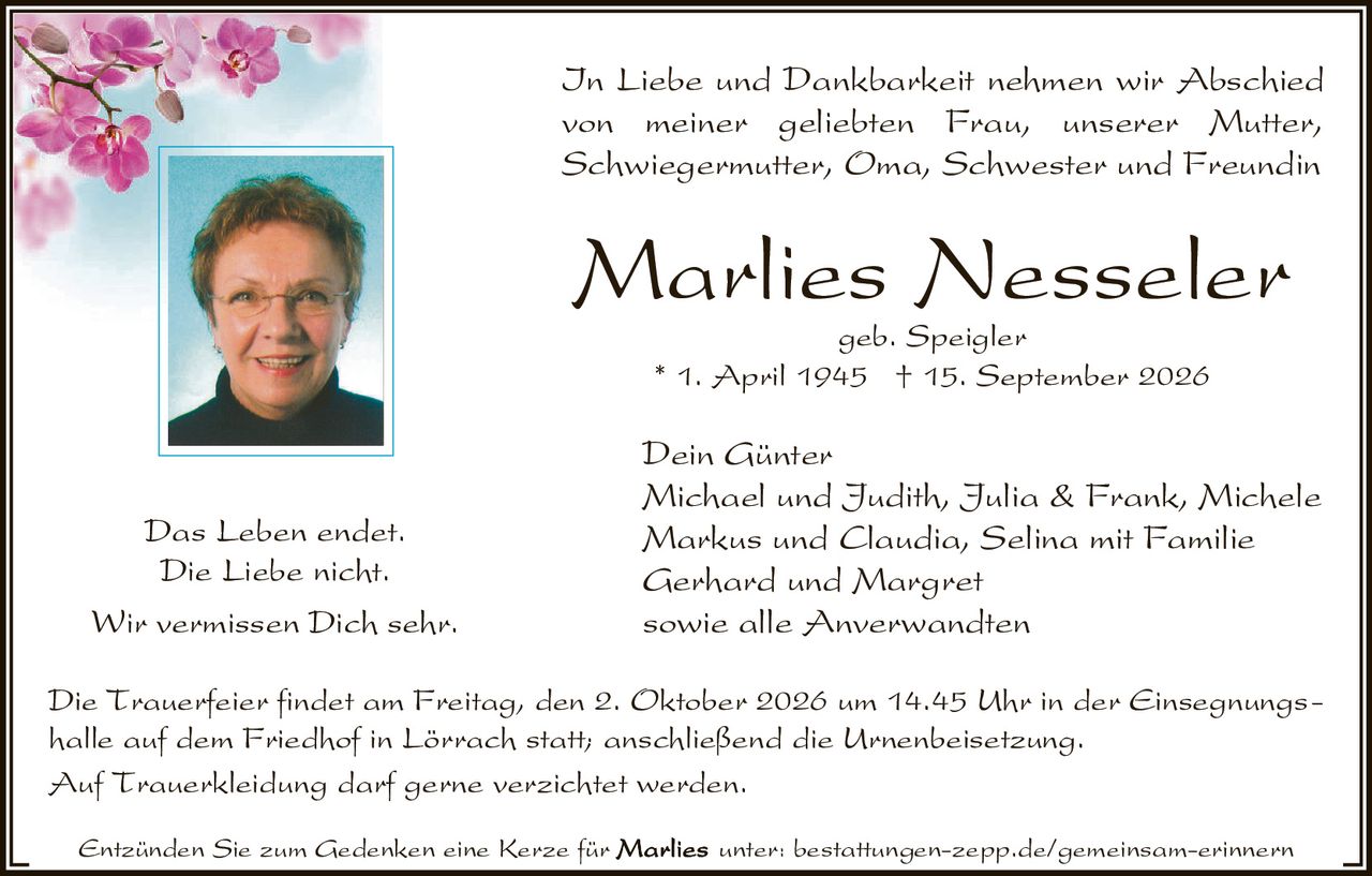 <p>In Liebe und Dankbarkeit nehmen wir Abschied von meiner geliebten Frau, unserer Mutter, Schwiegermutter, Oma, Schwester und Freundin</p>

<p><strong>Marlies Nesseler</strong><br>geb. Speigler<br>* 1. April 1945 † 15. September 2026</p>

<p>Das Leben endet.<br>Die Liebe nicht.<br>Wir vermissen Dich sehr.</p>

<p><strong>Dein Günter</strong><br>Michael und Judith, Julia &amp; Frank, Michele<br>Markus und Claudia, Selina mit Familie<br>Gerhard und Margret<br>sowie alle Anverwandten</p>

<p>Die Trauerfeier findet am Freitag, den 2. Oktober 2026 um 14.45 Uhr in der Einsegnungshalle auf dem Friedhof in Lörrach statt; anschließend die Urnenbeisetzung.</p>

<p>Auf Trauerkleidung darf gerne verzichtet werden.</p>

<p>Entzünden Sie zum Gedenken eine Kerze für unter: bestattungen-zepp.de/gemeinsam-erinnern</p>