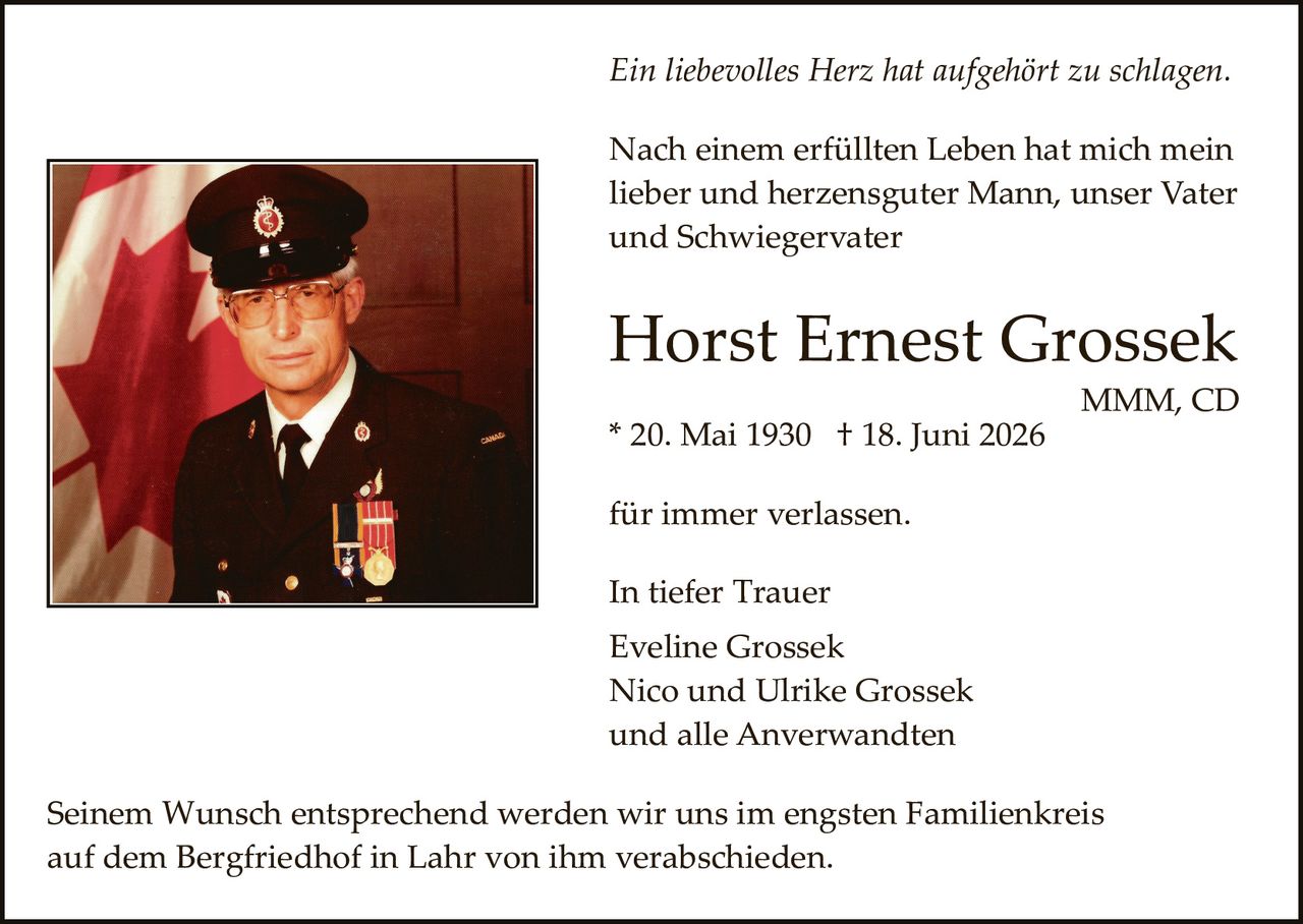 <p><i>Ein liebevolles Herz hat aufgehört zu schlagen.</i></p>

<p>Nach einem erfüllten Leben hat mich mein lieber und herzensguter Mann, unser Vater und Schwiegervater</p>

<p><strong>Horst Ernest Grossek</strong></p>

<p>MMM, CD</p>

<p>* 20. Mai 1930  † 18. Juni 2026</p>

<p>für immer verlassen.</p>

<p>In tiefer Trauer<br/>
Eveline Grossek<br/>
Nico und Ulrike Grossek<br/>
und alle Anverwandten</p>

<p>Seinem Wunsch entsprechend werden wir uns im engsten Familienkreis auf dem Bergfriedhof in Lahr von ihm verabschieden.</p>