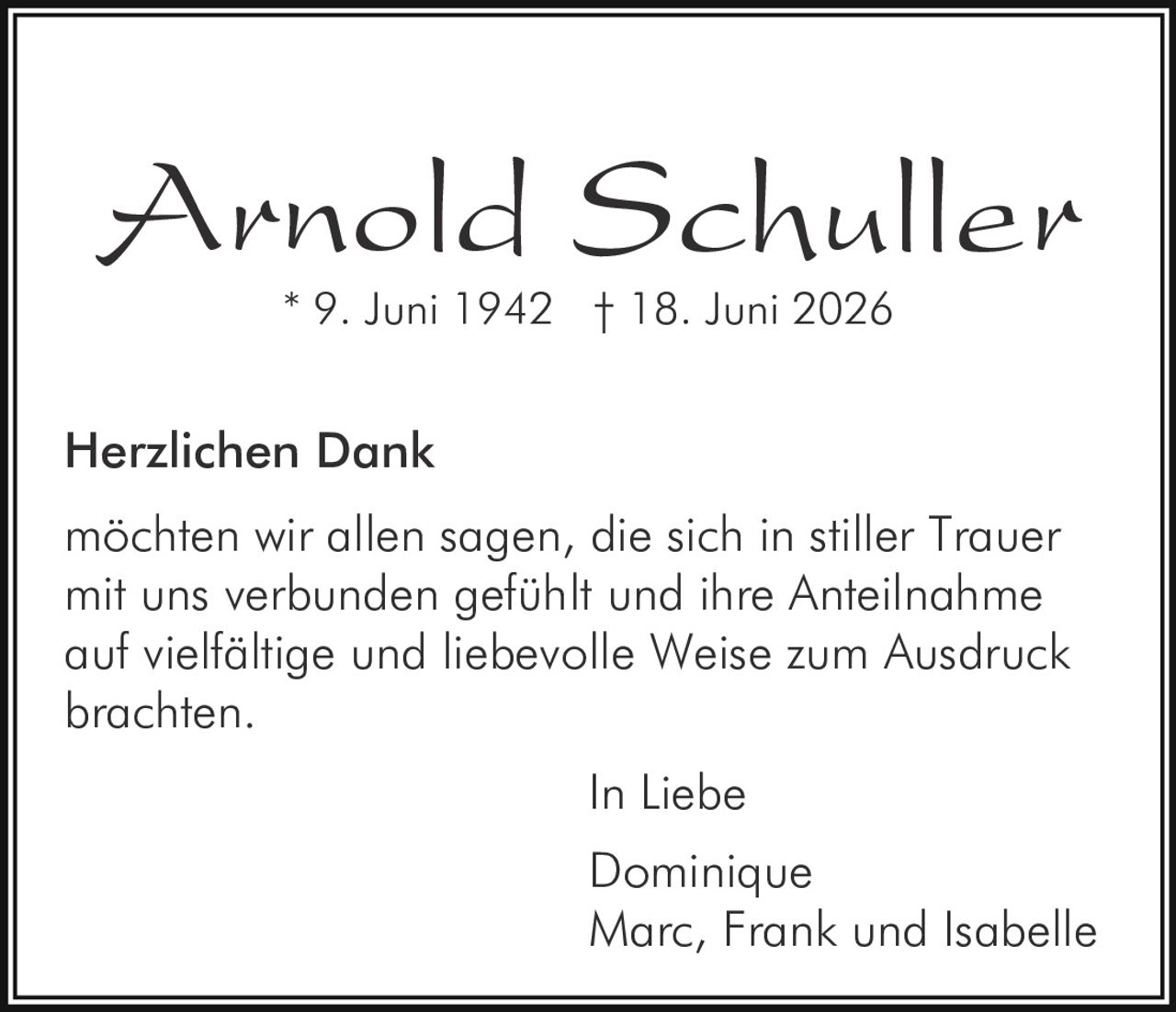 <strong>Arnold Schuller</strong><br>* 9. Juni 1942 † 18. Juni 2026<br><br><strong>Herzlichen Dank</strong><br><br><p>möchten wir allen sagen, die sich in stiller Trauer mit uns verbunden gefühlt und ihre Anteilnahme auf vielfältige und liebevolle Weise zum Ausdruck brachten.</p><br><p>In Liebe<br>Dominique<br>Marc, Frank und Isabelle</p>