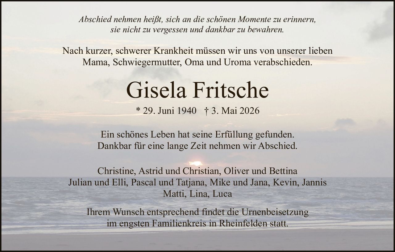 <p>Abschied nehmen heißt, sich an die schönen Momente zu erinnern,<br>sie nicht zu vergessen und dankbar zu bewahren.</p><p>Nach kurzer, schwerer Krankheit müssen wir uns von unserer lieben<br>Mama, Schwiegermutter, Oma und Uroma verabschieden.</p><p><strong>Gisela Fritsche</strong><br>* 29. Juni 1940 † 3. Mai 2026</p><p>Ein schönes Leben hat seine Erfüllung gefunden.<br>Dankbar für eine lange Zeit nehmen wir Abschied.</p><p>Christine, Astrid und Christian, Oliver und Bettina<br>Julian und Elli, Pascal und Tatjana, Mike und Jana, Kevin, Jannis<br>Matti, Lina, Luca</p><p>Ihrem Wunsch entsprechend findet die Urnenbeisetzung<br>im engsten Familienkreis in Rheinfelden statt.</p>