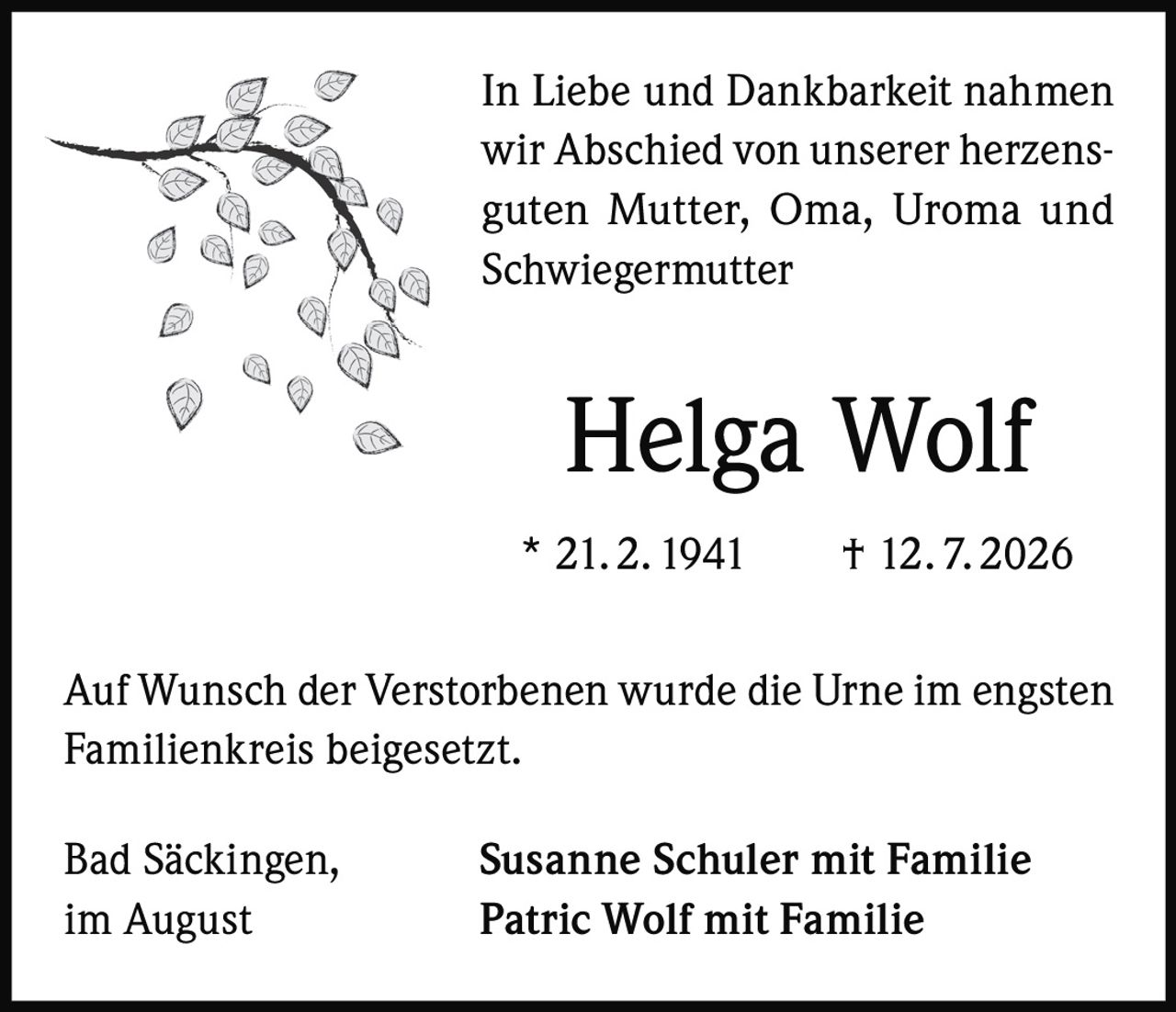 <p>In Liebe und Dankbarkeit nahmen wir Abschied von unserer herzensguten Mutter, Oma, Uroma und Schwiegermutter</p>

<p><strong>Helga Wolf</strong></p>

<p>* 21. 2. 1941     † 12. 7. 2026</p>

<p>Auf Wunsch der Verstorbenen wurde die Urne im engsten Familienkreis beigesetzt.</p>

<p>Bad Säckingen,     <strong>Susanne Schuler mit Familie</strong><br>
im August                <strong>Patric Wolf mit Familie</strong></p>