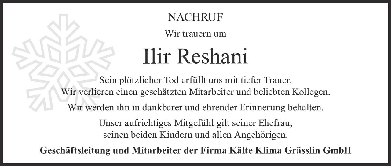 <p><strong>NACHRUF</strong></p><p>Wir trauern um</p><p><strong>Ilir Reshani</strong></p><p>Sein plötzlicher Tod erfüllt uns mit tiefer Trauer. Wir verlieren einen geschätzten Mitarbeiter und beliebten Kollegen. Wir werden ihn in dankbarer und ehrender Erinnerung behalten.</p><p>Unser aufrichtiges Mitgefühl gilt seiner Ehefrau, seinen beiden Kindern und allen Angehörigen.</p><p><strong>Geschäftsleitung und Mitarbeiter der Firma Kälte Klima Grässlin GmbH</strong></p>