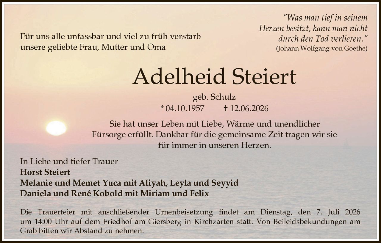 <p><i>"Was man tief in seinem Herzen besitzt, kann man nicht durch den Tod verlieren."<br>(Johann Wolfgang von Goethe)</i></p><p>Für uns alle unfassbar und viel zu früh verstarb unsere geliebte Frau, Mutter und Oma</p><p><strong>Adelheid Steiert</strong><br>geb. Schulz<br>* 04.10.1957 † 12.06.2026</p><p>Sie hat unser Leben mit Liebe, Wärme und unendlicher Fürsorge erfüllt. Dankbar für die gemeinsame Zeit tragen wir sie für immer in unseren Herzen.</p><p>In Liebe und tiefer Trauer<br><strong>Horst Steiert</strong><br><strong>Melanie und Memet Yuca mit Aliyah, Leyla und Seyyid</strong><br><strong>Daniela und René Kobold mit Miriam und Felix</strong></p><p>Die Trauerfeier mit anschließender Urnenbeisetzung findet am Dienstag, den 7. Juli 2026 um 14:00 Uhr auf dem Friedhof am Giersberg in Kirchzarten statt. Von Beileidsbekundungen am Grab bitten wir Abstand zu nehmen.</p>