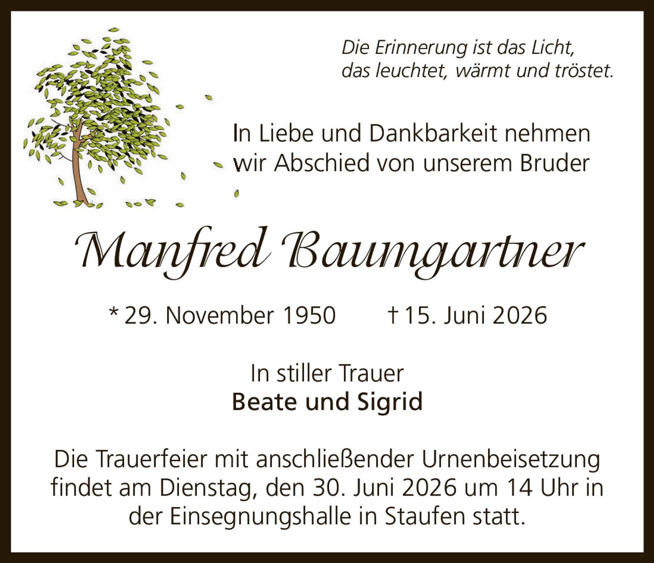 <p><i>Die Erinnerung ist das Licht, das leuchtet, wärmt und tröstet.</i></p><p>In Liebe und Dankbarkeit nehmen wir Abschied von unserem Bruder</p><p><strong>Manfred Baumgartner</strong><br>*29. November 1950 †15. Juni 2026</p><p>In stiller Trauer<br>Beate und Sigrid</p><p>Die Trauerfeier mit anschließender Urnenbeisetzung findet am Dienstag, den 30. Juni 2026 um 14 Uhr in der Einsegnungshalle in Staufen statt.</p>