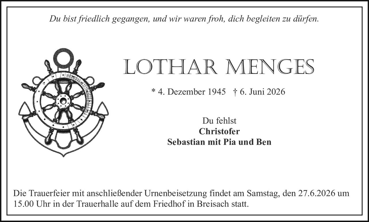 <p><i>Du bist friedlich gegangen, und wir waren froh, dich begleiten zu dürfen.</i></p><p><strong>LOTHAR MENGES</strong><br>* 4. Dezember 1945 † 6. Juni 2026</p><p>Du fehlst<br>Christofer<br>Sebastian mit Pia und Ben</p><p>Die Trauerfeier mit anschließender Urnenbeisetzung findet am Samstag, den 27.6.2026 um 15.00 Uhr in der Trauerhalle auf dem Friedhof in Breisach statt.</p>