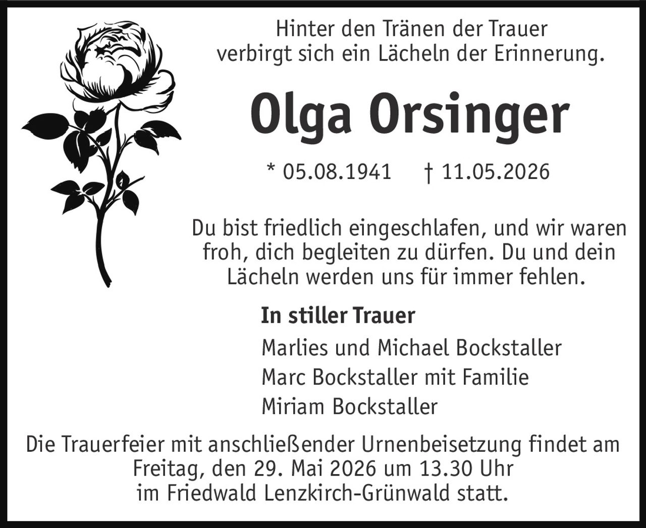 <p>Hinter den Tränen der Trauer verbirgt sich ein Lächeln der Erinnerung.</p><p><strong>Olga Orsinger</strong><br>* 05.08.1941 † 11.05.2026</p><p>Du bist friedlich eingeschlafen, und wir waren froh, dich begleiten zu dürfen. Du und dein Lächeln werden uns für immer fehlen.</p><p><strong>In stiller Trauer</strong><br>Marlies und Michael Bockstaller<br>Marc Bockstaller mit Familie<br>Miriam Bockstaller</p><p>Die Trauerfeier mit anschließender Urnenbeisetzung findet am Freitag, den 29. Mai 2026 um 13.30 Uhr im Friedwald Lenzkirch-Grünwald statt.</p>