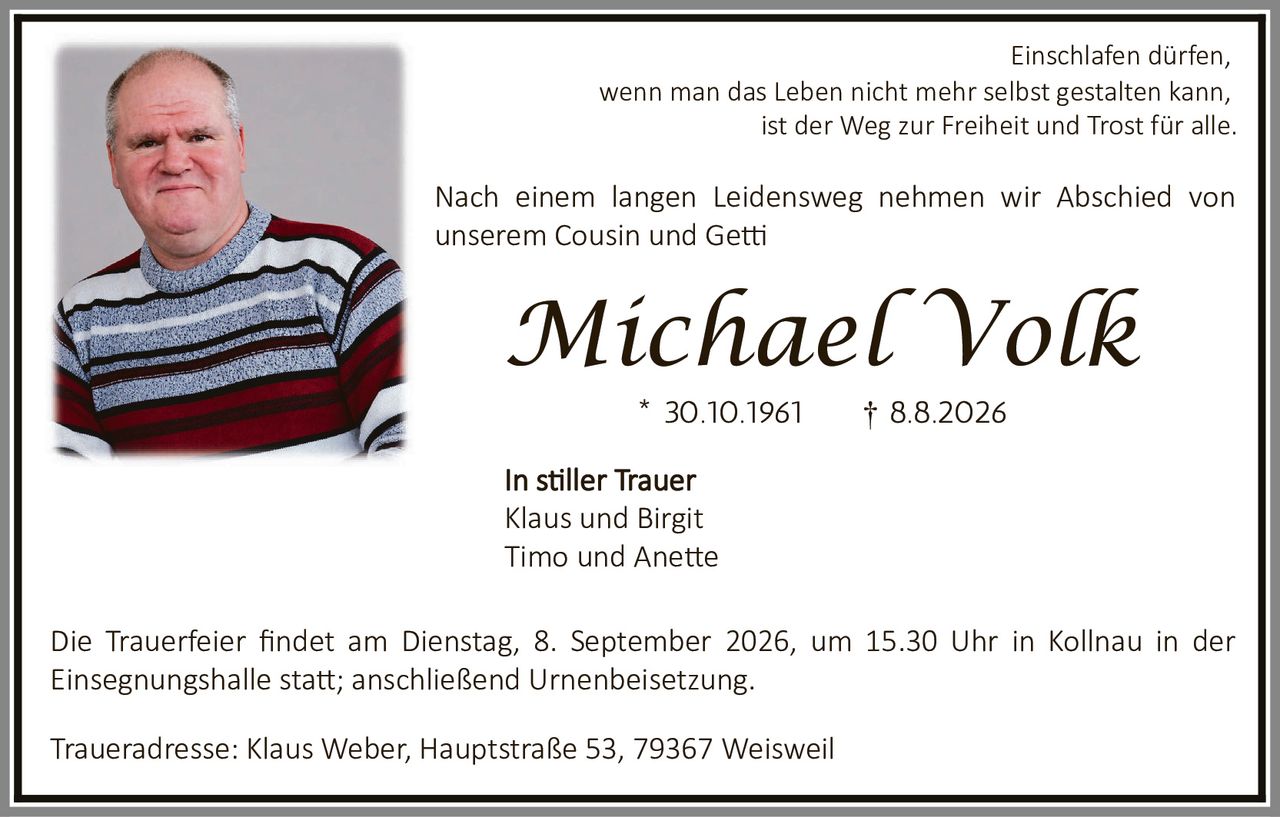<p>Einschlafen dürfen, wenn man das Leben nicht mehr selbst gestalten kann, ist der Weg zur Freiheit und Trost für alle.</p>

<p>Nach einem langen Leidensweg nehmen wir Abschied von unserem Cousin und Getti</p>

<p><strong>Michael Volk</strong></p>

<p>* 30.10.1961     † 8.8.2026</p>

<p>In stiller Trauer<br>
Klaus und Birgit<br>
Timo und Anette</p>

<p>Die Trauerfeier findet am Dienstag, 8. September 2026, um 15.30 Uhr in Kollnau in der Einsegnungshalle statt; anschließend Urnenbeisetzung.</p>

<p>Traueradresse: Klaus Weber, Hauptstraße 53, 79367 Weisweil</p>
