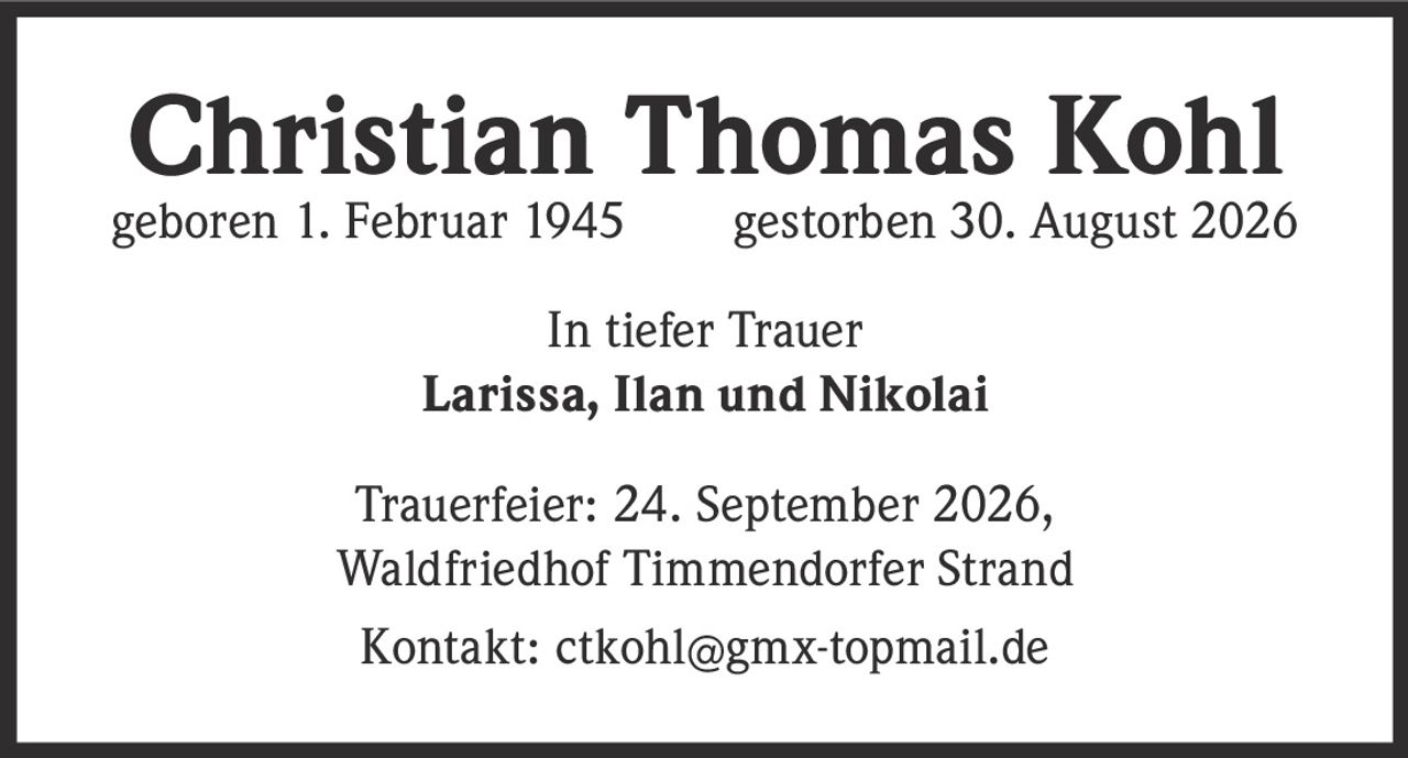 <p><strong>Christian Thomas Kohl</strong><br>geboren 1. Februar 1945     gestorben 30. August 2026</p><p>In tiefer Trauer<br><strong>Larissa, Ilan und Nikolai</strong></p><p>Trauerfeier: 24. September 2026,<br>Waldfriedhof Timmendorfer Strand</p><p>Kontakt: ctkohl@gmx-topmail.de</p>