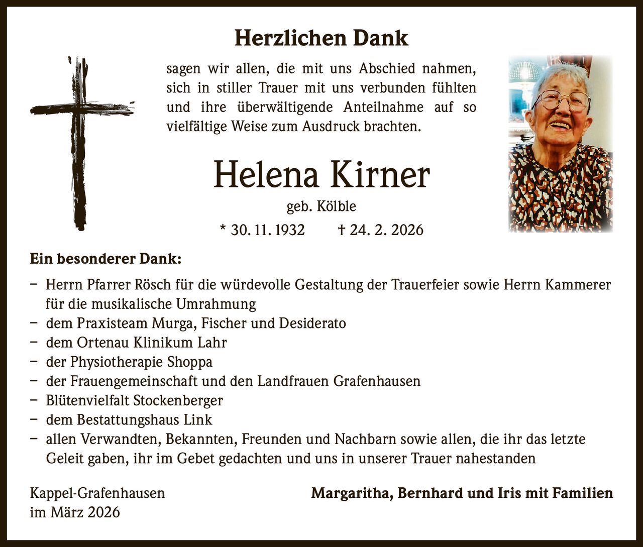 Herzlichen Dank
sagen wir allen, die mit uns Abschied nahmen,
sich in stiller Trauer mit uns verbunden fühlten
und ihre überwältigende Anteilnahme auf so
vielfältige Weise zum Ausdruck brachten.

Helena Kirner
geb. Kölble
* 30. 11. 1932   † 24. 2. 2026

Ein besonderer Dank:
– Herrn Pfarrer Rösch für die würdevolle Gestaltung der Trauerfeier sowie Herrn Kammerer
für die musikalische Umrahmung
– dem Praxisteam Murga, Fischer und Desiderato
– dem Ortenau Klinikum Lahr
– der Physiotherapie Shoppa
– der Frauengemeinschaft und den Landfrauen Grafenhausen
– Blütenvielfalt Stockenberger
– dem Bestattungshaus Link
– allen Verwandten, Bekannten, Freunden und Nachbarn sowie allen, die ihr das letzte
Geleit gaben, ihr im Gebet gedachten und uns in unserer Trauer nahestanden
Kappel-Grafenhausen
im März 2026

Margaritha, Bernhard und Iris mit Familien