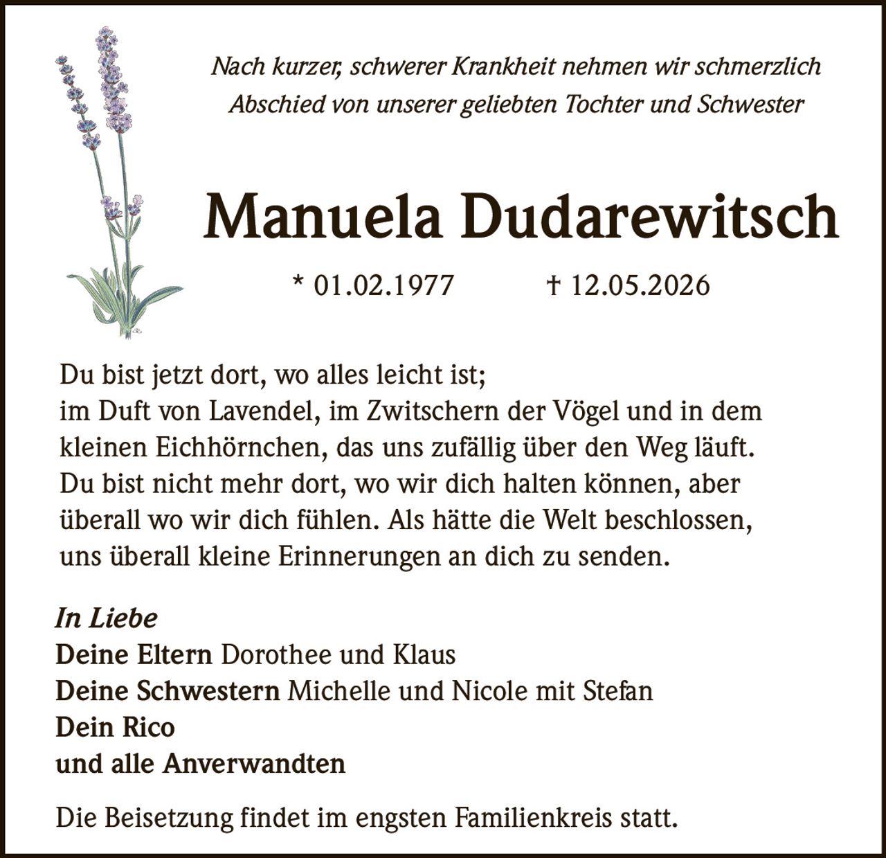 <p>Nach kurzer, schwerer Krankheit nehmen wir schmerzlich Abschied von unserer geliebten Tochter und Schwester</p>

<p><strong>Manuela Dudarewitsch</strong><br>* 01.02.1977 † 12.05.2026</p>

<p>Du bist jetzt dort, wo alles leicht ist;<br>im Duft von Lavendel, im Zwitschern der Vögel und in dem kleinen Eichhörnchen, das uns zufällig über den Weg läuft.</p>

<p>Du bist nicht mehr dort, wo wir dich halten können, aber überall wo wir dich fühlen. Als hätte die Welt beschlossen, uns überall kleine Erinnerungen an dich zu senden.</p>

<p><i>In Liebe</i><br>Deine Eltern <strong>Dorothee und Klaus</strong><br>Deine Schwestern <strong>Michelle und Nicole mit Stefan</strong><br>Dein <strong>Rico</strong><br>und alle Anverwandten</p>

<p>Die Beisetzung findet im engsten Familienkreis statt.</p>