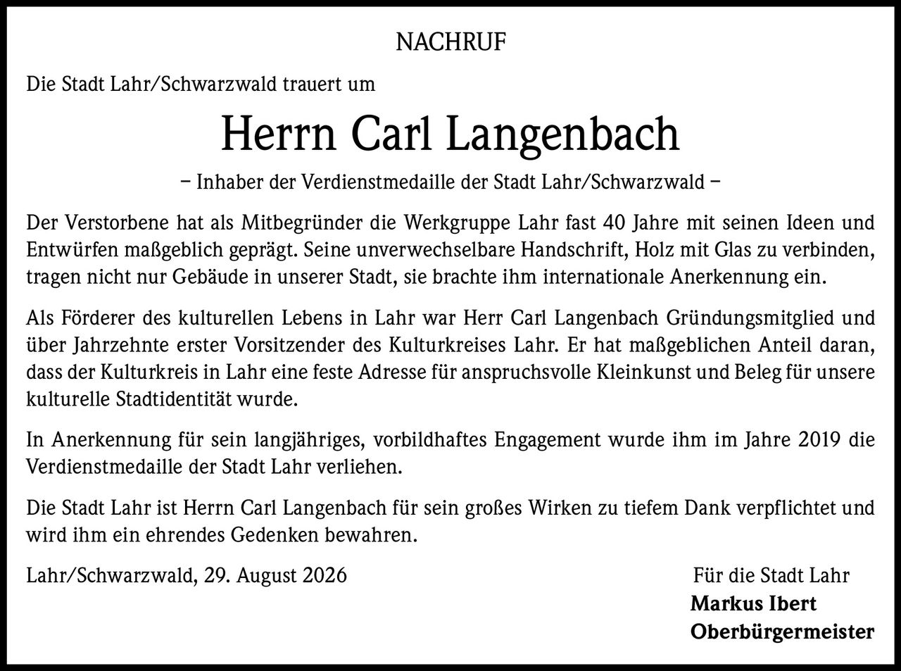 <p><strong>NACHRUF</strong></p><p>Die Stadt Lahr/Schwarzwald trauert um</p><p><strong>Herrn Carl Langenbach</strong> – Inhaber der Verdienstmedaille der Stadt Lahr/Schwarzwald –</p><p>Der Verstorbene hat als Mitbegründer die Werkgruppe Lahr fast 40 Jahre mit seinen Ideen und Entwürfen maßgeblich geprägt. Seine unverwechselbare Handschrift, Holz mit Glas zu verbinden, tragen nicht nur Gebäude in unserer Stadt, sie brachte ihm internationale Anerkennung ein.</p><p>Als Förderer des kulturellen Lebens in Lahr war Herr Carl Langenbach Gründungsmitglied und über Jahrzehnte erster Vorsitzender des Kulturkreises Lahr. Er hat maßgeblichen Anteil daran, dass der Kulturkreis in Lahr eine feste Adresse für anspruchsvolle Kleinkunst und Beleg für unsere kulturelle Stadtidentität wurde.</p><p>In Anerkennung für sein langjähriges, vorbildhaftes Engagement wurde ihm im Jahre 2019 die Verdienstmedaille der Stadt Lahr verliehen.</p><p>Die Stadt Lahr ist Herrn Carl Langenbach für sein großes Wirken zu tiefem Dank verpflichtet und wird ihm ein ehrendes Gedenken bewahren.</p><p>Lahr/Schwarzwald, 29. August 2026<br/>Für die Stadt Lahr<br/><strong>Markus Ibert</strong><br/><strong>Oberbürgermeister</strong></p>