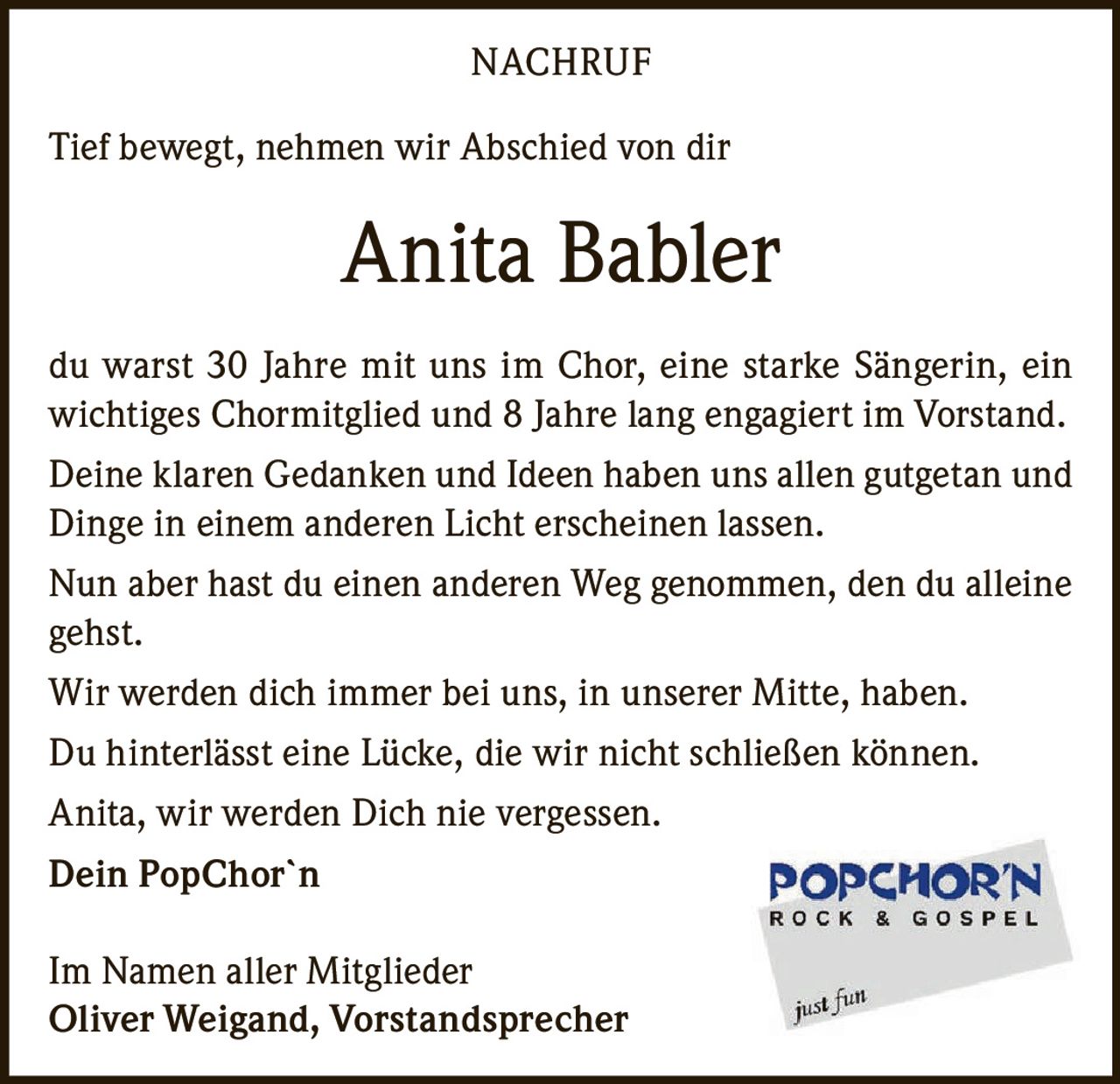 <p>Tief bewegt, nehmen wir Abschied von dir</p>

<p>du warst 30 Jahre mit uns im Chor, eine starke Sängerin, ein wichtiges Chormitglied und 8 Jahre lang engagiert im Vorstand.</p>

<p>Deine klaren Gedanken und Ideen haben uns allen gutgetan und Dinge in einem anderen Licht erscheinen lassen.</p>

<p>Nun aber hast du einen anderen Weg genommen, den du alleine gehst.</p>

<p>Wir werden dich immer bei uns, in unserer Mitte, haben.</p>

<p>Du hinterlässt eine Lücke, die wir nicht schließen können.</p>

<p>Anita, wir werden Dich nie vergessen.</p>

<p><strong>Dein PopChor`n</strong></p>

<p>Im Namen aller Mitglieder<br/>Oliver Weigand, Vorstandsprecher</p>