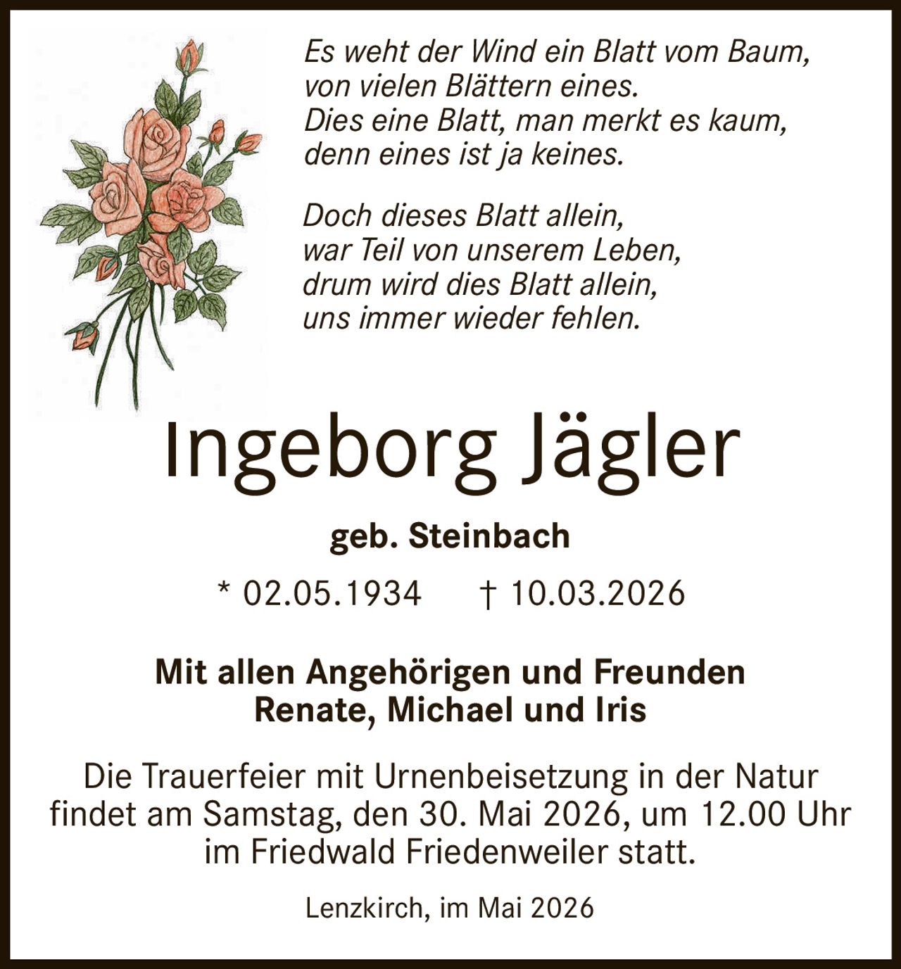 <p><strong>Ingeborg Jägler</strong></p>
<p>* 02.05.1934 † 10.03.2026</p>
<p>geb. Steinbach</p>
<p><i>Es weht der Wind ein Blatt vom Baum,<br/>von vielen Blättern eines.<br/>Dies eine Blatt, man merkt es kaum,<br/>denn eines ist ja keines.</i></p>
<p><i>Doch dieses Blatt allein,<br/>war Teil von unserem Leben,<br/>drum wird dies Blatt allein,<br/>uns immer wieder fehlen.</i></p>
<p>Mit allen Angehörigen und Freunden<br/>Renate, Michael und Iris</p>
<p>Die Trauerfeier mit Urnenbeisetzung in der Natur<br/>findet am Samstag, den 30. Mai 2026, um 12.00 Uhr<br/>im Friedwald Friedenweiler statt.</p>
<p>Lenzkirch, im Mai 2026</p>
