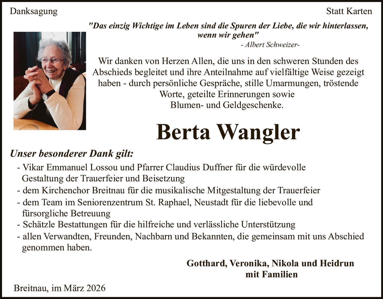 Danksagung

Statt Karten
"Das einzig Wichtige im Leben sind die Spuren der Liebe, die wir hinterlassen,
wenn wir gehen"
- Albert Schweizer-

Wir danken von Herzen Allen, die uns in den schweren Stunden des
Abschieds begleitet und ihre Anteilnahme auf vielfältige Weise gezeigt
haben - durch persönliche Gespräche, stille Umarmungen, tröstende
Worte, geteilte Erinnerungen sowie
Blumen- und Geldgeschenke.

Berta Wangler
Unser besonderer Dank gilt:
- Vikar Emmanuel Lossou und Pfarrer Claudius Duffner für die würdevolle
Gestaltung der Trauerfeier und Beisetzung
- dem Kirchenchor Breitnau für die musikalische Mitgestaltung der Trauerfeier
- dem Team im Seniorenzentrum St. Raphael, Neustadt für die liebevolle und
fürsorgliche Betreuung
- Schätzle Bestattungen für die hilfreiche und verlässliche Unterstützung
- allen Verwandten, Freunden, Nachbarn und Bekannten, die gemeinsam mit uns Abschied
genommen haben.
Gotthard, Veronika, Nikola und Heidrun
mit Familien
Breitnau, im März 2026