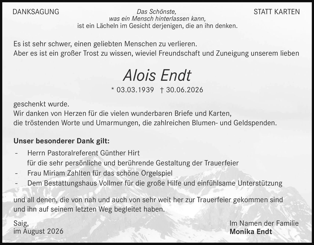 <p><strong>DANKSAGUNG STATT KARTEN</strong></p>

<p><i>Das Schönste,<br>was ein Mensch hinterlassen kann,<br>ist ein Lächeln im Gesicht derjenigen, die an ihn denken.</i></p>

<p>Es ist sehr schwer, einen geliebten Menschen zu verlieren.<br>Aber es ist ein großer Trost zu wissen, wieviel Freundschaft und Zuneigung unserem lieben</p>

<p><strong>Alois Endt</strong><br>* 03.03.1939 † 30.06.2026</p>

<p>geschenkt wurde.<br>Wir danken von Herzen für die vielen wunderbaren Briefe und Karten,<br>die tröstenden Worte und Umarmungen, die zahlreichen Blumen- und Geldspenden.</p>

<p><strong>Unser besonderer Dank gilt:</strong></p>

<p>- Herrn Pastoralreferent Günther Hirt<br>für die sehr persönliche und berührende Gestaltung der Trauerfeier<br>- Frau Miriam Zahlten für das schöne Orgelspiel<br>- Dem Bestattungshaus Vollmer für die große Hilfe und einfühlsame Unterstützung</p>

<p>und all denen, die von nah und auch von sehr weit her zur Trauerfeier gekommen sind<br>und ihn auf seinem letzten Weg begleitet haben.</p>

<p>Saig,<br>im August 2026</p>

<p>Im Namen der Familie<br><strong>Monika Endt</strong></p>